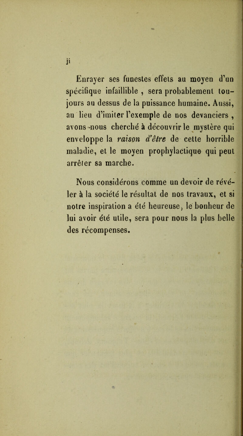 j< Enrayer ses funestes effets au moyen d’un spécifique infaillible , sera probablement tou- jours au dessus de la puissance humaine. Aussi, au lieu d’imiter l’exemple de nos devanciers , avons'nous cherché à découvrir le mystère qui enveloppe la raison d'être de celte horrible maladie, et le moyen prophylactique qui peut arrêter sa marche. Nous considérons comme un devoir de révé- ler à la société le résultat de nos travaux, et si notre inspiration a été heureuse, le bonheur de lui avoir été utile, sera pour nous la plus belle des récompenses.