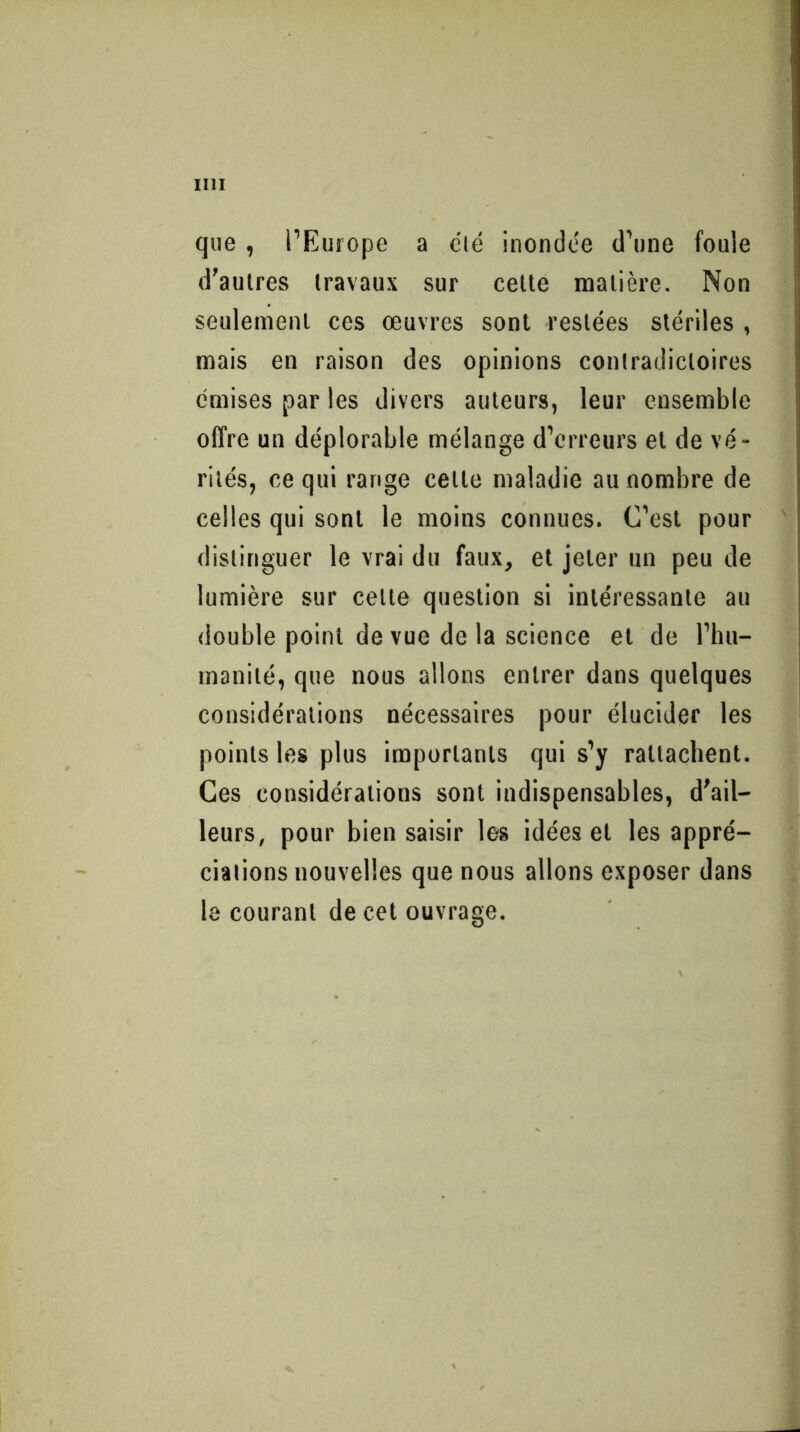 que , l’Europe a clé inondée d’une foule d’autres travaux sur celle matière. Non seulement ces œuvres sont restées stériles , mais en raison des opinions contradictoires émises par les divers auteurs, leur ensemble offre un déplorable mélange d’erreurs et de vé- rités, ce qui range celle maladie au nombre de celles qui sont le moins connues. C’est pour distinguer le vrai du faux, et jeter un peu de lumière sur celle question si intéressante au double point de vue de la science et de l’hu- manité, que nous allons entrer dans quelques considérations nécessaires pour élucider les points les plus importants qui s’y rattachent. Ces considérations sont indispensables, d’ail- leurs, pour bien saisir les idées et les appré- ciations nouvelles que nous allons exposer dans le courant de cet ouvrage.