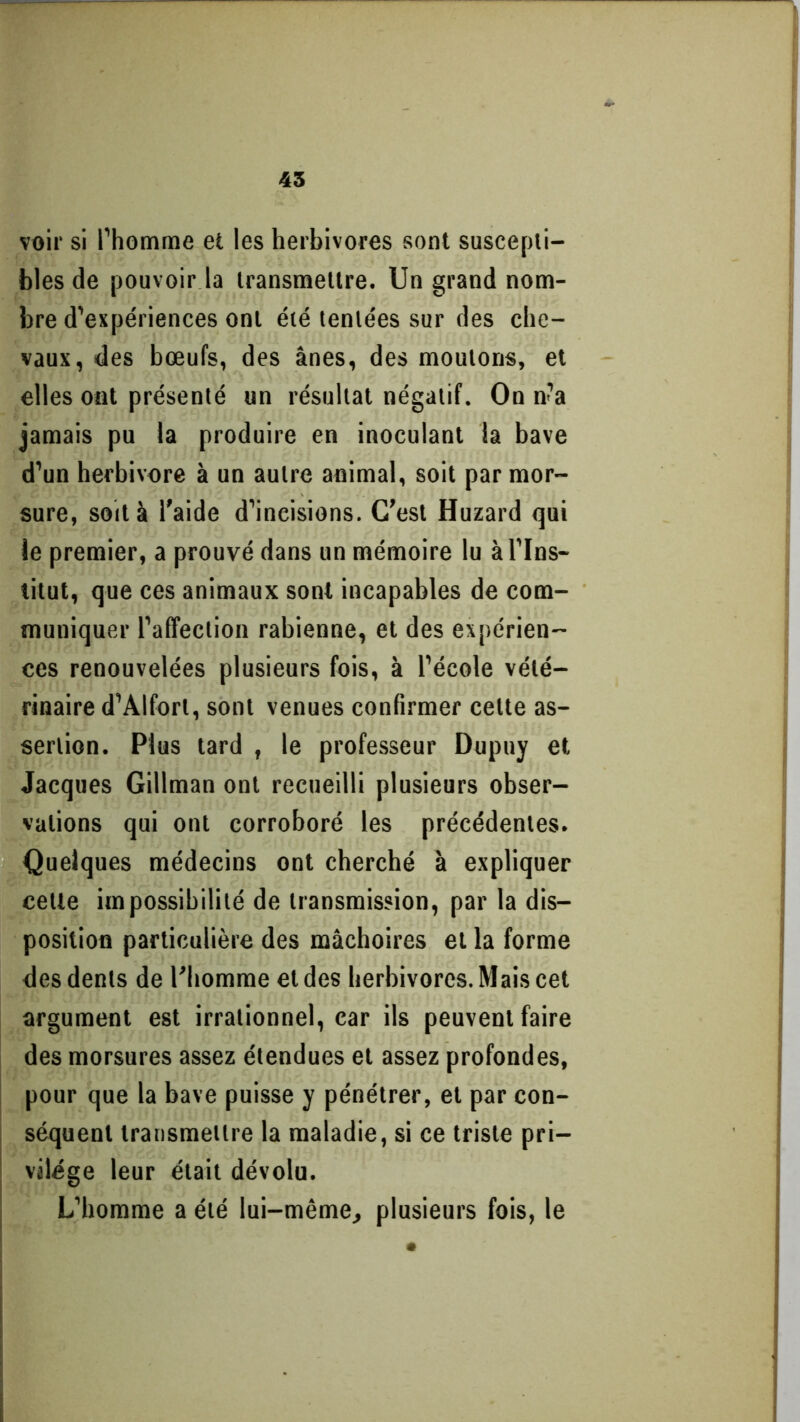 voir si l’homme et les herbivores sont suscepti- bles de pouvoir la transmettre. Un grand nom- bre d’expériences ont été tentées sur des che- vaux, des bœufs, des ânes, des moutons, et elles ont présenté un résultat négatif. On n’a jamais pu la produire en inoculant la bave d’un herbivore à un autre animal, soit par mor- sure, soit à l'aide d’ineisions. C’est Huzard qui le premier, a prouvé dans un mémoire lu à l’Ins- titut, que ces animaux sont incapables de com- muniquer l’affection rabienne, et des expérien- ces renouvelées plusieurs fois, à l’école vété- rinaire d’Alforl, sont venues confirmer cette as- sertion. Plus tard , le professeur Dupuy et Jacques Gillman ont recueilli plusieurs obser- vations qui ont corroboré les précédentes. Quelques médecins ont cherché à expliquer celte impossibilité de transmission, par la dis- position particulière des mâchoires et la forme des dents de l'homme et des herbivores. Mais cet argument est irrationnel, car ils peuvent faire des morsures assez étendues et assez profondes, pour que la bave puisse y pénétrer, et par con- séquent transmettre la maladie, si ce triste pri- vilège leur était dévolu. L’homme a été lui-même., plusieurs fois, le