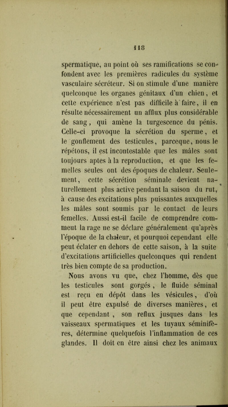 spermatique, au point où ses ramifications se con-> fondent avec les premières radicules du système vasculaire sécréteur. Si on stimule d’une manière quelconque les organes génitaux d’un chien, et cette expérience n’est pas difficile à faire, il en résulte nécessairement un afflux plus considérable de sang, qui amène la turgescence du pénis. Celle-ci provoque la sécrétion du sperme, et le gonflement des testicules, parceque, nous le répétons, il est incontestable que les mâles sont toujours aptes à la reproduction, et que les fe- melles seules ont des époques de chaleur. Seule- ment, cette sécrétion séminale devient na- « turellement plus active pendant la saison du rut, à cause des excitations plus puissantes auxquelles les mâles sont soumis par le contact de leurs femelles. Aussi est-il facile de comprendre com- meut la rage ne se déclare généralement qu’après l’époque de la chaleur, et pourquoi cependant elle peut éclater en dehors de cette saison, à la suite d’excitations artificielles quelconques qui rendent très bien compte de sa production. Nous avons vu que, chez l’homme, dès que les testicules sont gorgés, le fluide séminal est reçu en dépôt dans les vésicules, d’où il peut être expulsé de diverses manières, et que cependant , son reflux jusques dans les vaisseaux spermatiques et les tuyaux séminifè- res, détermine quelquefois l’inflammation de ces glandes. Il doit en être ainsi chez les animaux