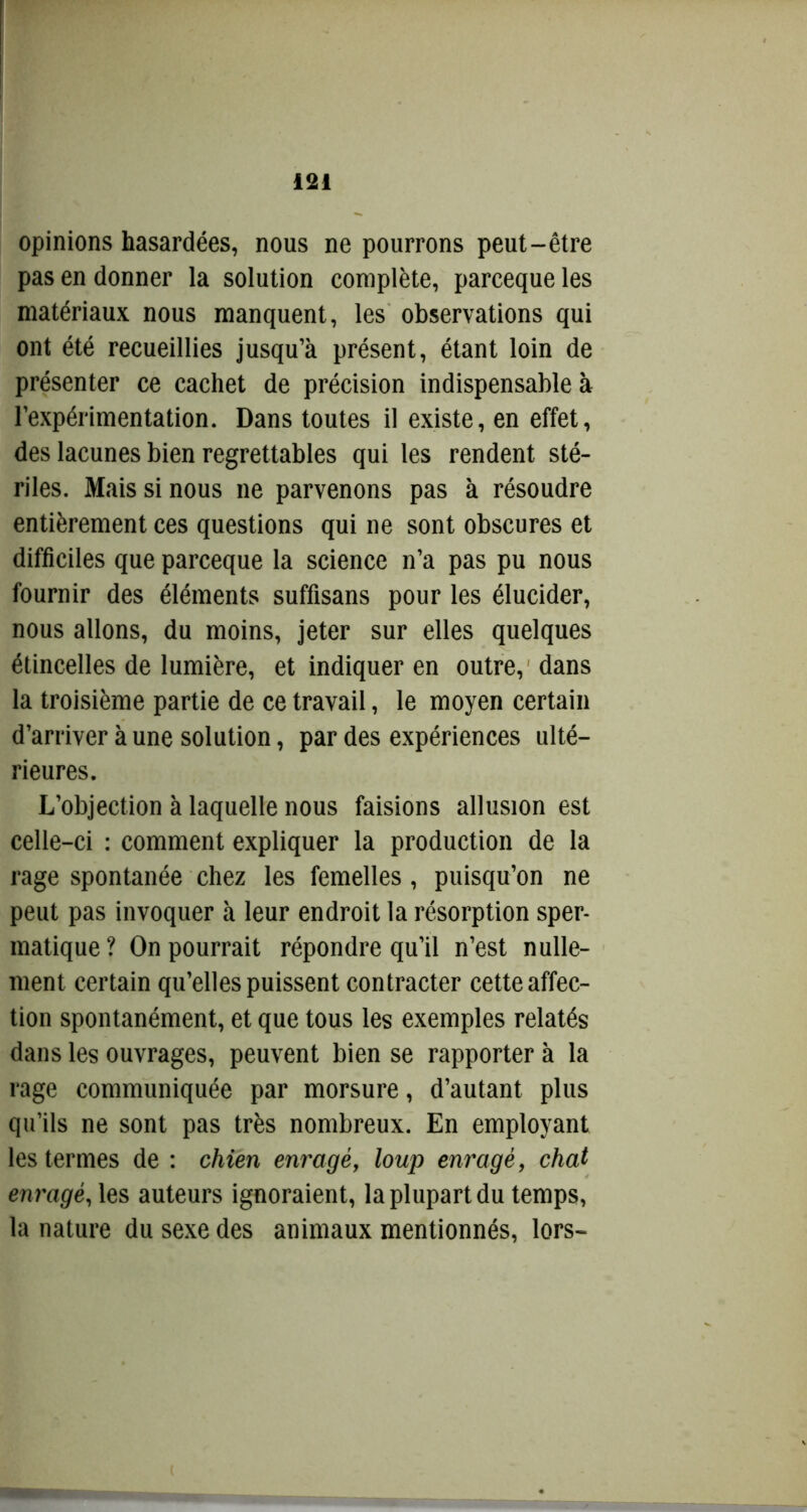 opinions hasardées, nous ne pourrons peut-être pas en donner la solution complète, parceque les matériaux nous manquent, les observations qui ont été recueillies jusqu’à présent, étant loin de présenter ce cachet de précision indispensable à l’expérimentation. Dans toutes il existe, en effet, des lacunes bien regrettables qui les rendent sté- riles. Mais si nous ne parvenons pas à résoudre entièrement ces questions qui ne sont obscures et difficiles que parceque la science n’a pas pu nous fournir des éléments suffisans pour les élucider, nous allons, du moins, jeter sur elles quelques étincelles de lumière, et indiquer en outre, dans la troisième partie de ce travail, le moyen certain d’arriver à une solution, par des expériences ulté- rieures. L’objection à laquelle nous faisions allusion est celle-ci : comment expliquer la production de la rage spontanée chez les femelles, puisqu’on ne peut pas invoquer à leur endroit la résorption sper- matique? On pourrait répondre qu’il n’est nulle- ment certain qu’elles puissent contracter cette affec- tion spontanément, et que tous les exemples relatés dans les ouvrages, peuvent bien se rapporter à la rage communiquée par morsure, d’autant plus qu’ils ne sont pas très nombreux. En employant les termes de : chien enragé, loup enragé, chat enragé, les auteurs ignoraient, la plupart du temps, la nature du sexe des animaux mentionnés, lors-