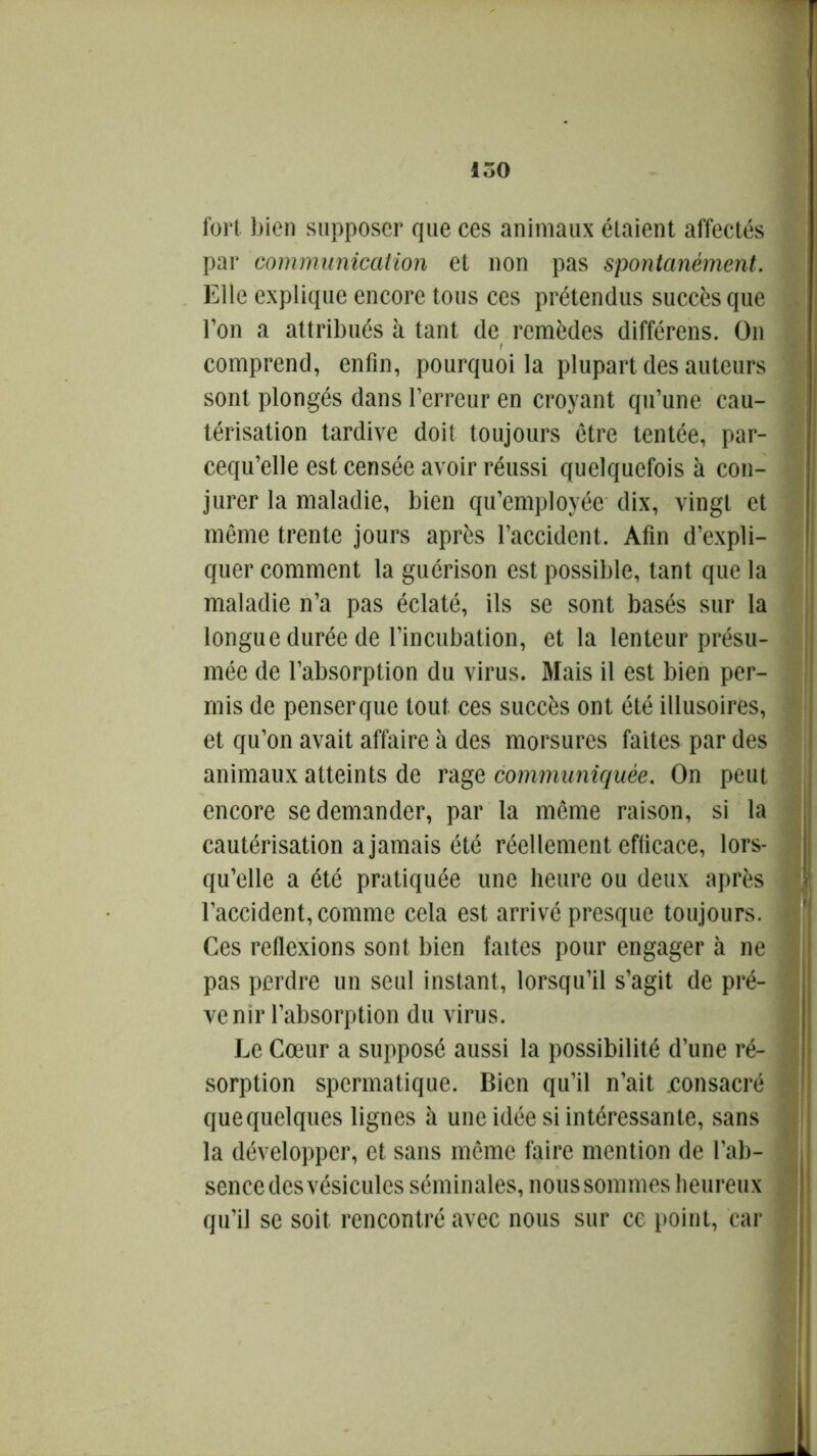 fort, bien supposer que ces animaux étaient affectés par communication et non pas spontanément. Elle explique encore tous ces prétendus succès que l’on a attribués à tant de remèdes différais. On comprend, enfin, pourquoi la plupart des auteurs sont plongés dans l’erreur en croyant qu’une cau- térisation tardive doit toujours être tentée, par- cequ’elle est censée avoir réussi quelquefois à con- jurer la maladie, bien qu’employée dix, vingt et même trente jours après l’accident. Afin d’expli- quer comment la guérison est possible, tant que la maladie n’a pas éclaté, ils se sont basés sur la longue durée de l’incubation, et la lenteur présu- mée de l’absorption du virus. Mais il est bien per- mis de penserque tout ces succès ont été illusoires, et qu’on avait affaire à des morsures faites par des animaux atteints de rage communiquée. On peut encore se demander, par la même raison, si la cautérisation a jamais été réellement efficace, lors- qu’elle a été pratiquée une heure ou deux après l’accident, comme cela est arrivé presque toujours. Ces reflexions sont bien faites pour engager à ne pas perdre un seul instant, lorsqu’il s’agit de pré- venir l’absorption du virus. Le Cœur a supposé aussi la possibilité d’une ré- sorption spermatique. Bien qu’il n’ait .consacré quequelques lignes à une idée si intéressante, sans la développer, et sans même faire mention de l’ab- sence des vésicules séminales, nous sommes heureux qu’il se soit rencontré avec nous sur ce point, car