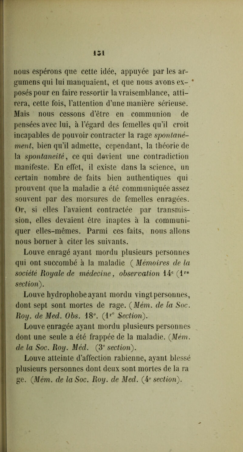 nous espérons que cette idée, appuyée par les ar- gumens qui lui manquaient, et que nous avons ex- * posés pour en faire ressortir la vraisemblance, atti- rera, cette fois, l’attention d’une manière sérieuse. Mais nous cessons d’être en communion de pensées avec lui, à l’égard des femelles qu’il croit incapables de pouvoir contracter la rage spontané- ment, bien qu’il admette, cependant, la théorie de la spontanéité, ce qui devient une contradiction manifeste. En effet, il existe dans la science, un certain nombre de faits bien authentiques qui prouvent que la maladie a été communiquée assez souvent par des morsures de femelles enragées. Or, si elles l’avaient contractée par transmis- sion, elles devaient être inaptes à la communi- quer elles-mêmes. Parmi ces faits, nous allons nous borner à citer les suivants. Louve enragé ayant mordu plusieurs personnes qui ont succombé à la maladie ( Mémoires de la société Royale de médecine, observation 14e (1 section). Louve hydrophobe ayant mordu vingt personnes, dont sept sont mortes de rage. (Mém. de la, Soc. Roy. de Med. Obs. 18°. (lre Section). Louve enragée ayant mordu plusieurs personnes dont une seule a été frappée de la maladie. (Mém. de la Soc. Roy. Méd. (3e section). Louve atteinte d’affection rabienne, ayant blessé plusieurs personnes dont deux sont mortes de la ra ge. (Mém. de la Soc. Roy. de Med. (4e section).