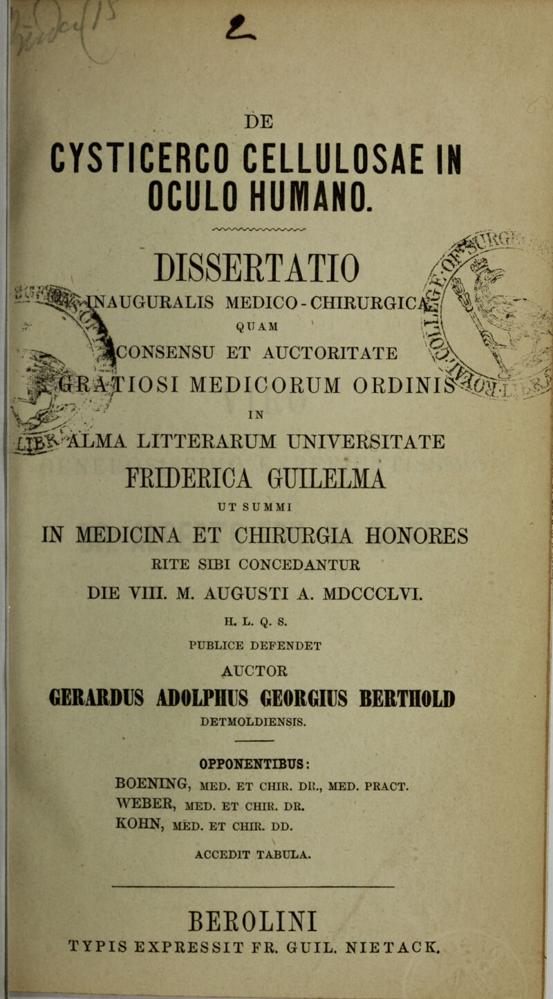 DE CYSTICERCO CELLULOSAE IN OCULO HUMANO. DISSEETATIO i^AUGURALIS MEDICO-CHIRURGICJ^f QUAM ' CONSENSU ET AUCTORITATE pK^IOSI MEDICORUM ORDINIS^^^ LITTERARUM UNIVERSITATE FRIDEEICA GUILELMA UT SUMMI IN MEDICINA ET OHIRUEGIA HONORES RITE SIBI CONCEDANTUR I DIE VIII. M. AUGUSTI A. MDCCCLVI. I H. L. Q. S. I PUBLICE DEPENDET j AUCTOR I GERARDIIS ADOLPHUS GE0RGIU8 BERTHOLD ! DETMOLDIENSIS. OPPONENTIBUS; BOENING, MED. ET CHIR. DB., MED. PRACT. WEBER, MED. ET CHIR. DR. KOHN, MED. ET CHIR. DD. ACCEDIT TABULA. BEKOLINI TYPIS EXPRESSIT FR. GUIL. NIETACK,