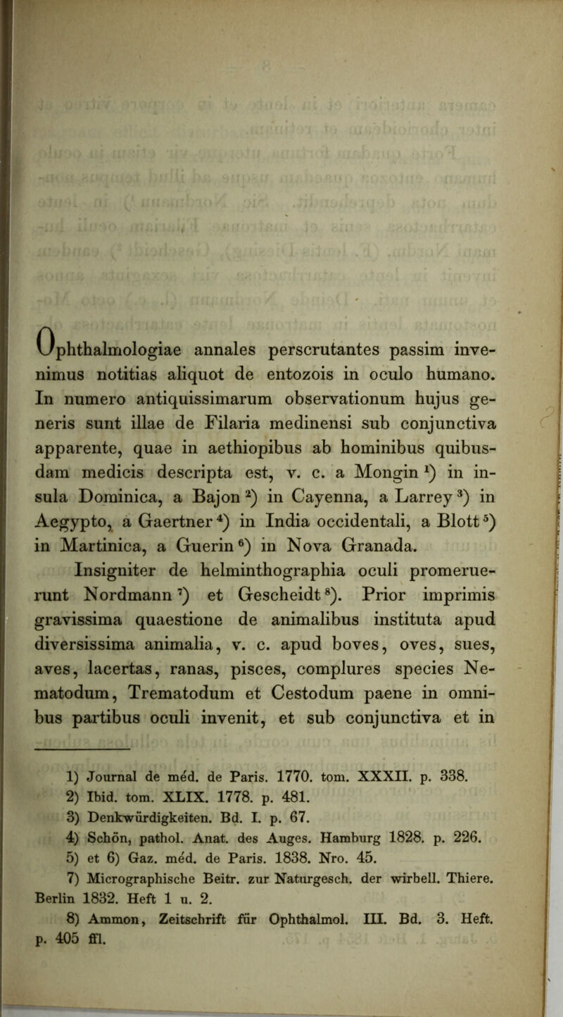 Ophthalmologiae annales perscrutantes passim inve- nimus notitias aliquot de entozois in oculo humano. In numero antiquissimarum observationum hujus ge- neris sunt illae de Filaria medinensi sub conjunctiva apparente, quae in aethiopibus ab hominibus quibus- dam medicis descripta est, v. c. a Mongin in in- sula Dominica, a Bajon in Cayenna, a Larrey in Aegypto, a Gaertner in India occidentali, a Blott in Martinica, a Guerin®) in Nova Granada. Insigniter de helminthographia oculi promerue- runt Nordmann’) et Gescheidt®). Prior imprimis gravissima quaestione de animalibus instituta apud diversissima animalia, v. c. apud boves, oves, sues, aves, lacertas, ranas, pisces, complures species Ne- matodum, Trematodum et Cestodum paene in omni- bus partibus oculi invenit, et sub conjunctiva et in 1) Journal de med. de Paris. 1770. tom. XXXII. p. 338. 2) Ibid. tom. XLIX. 1778. p. 481. 3) Denkwiirdigkeiten. Bd. I. p. 67. 4) Schdn, pathol. Anat. des Auges. Hamburg 1828. p. 226. 5) et 6) Gaz. med. de Paris. 1838. Nro. 45. 7) Micrographische Beitr. zur Naturgesch. der wirbell. Thiere. Berlin 1832. Heft 1 u. 2. 8) Ammon, Zeitschrift iur Ophthalmol. III. Bd. 3. Heft. p. 405 ffl.