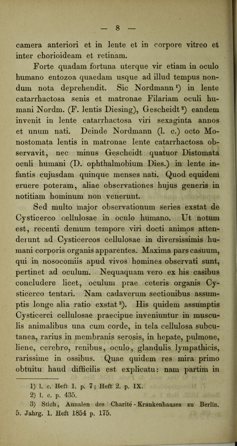 camera anteriori et in lente et in corpore vitreo et inter chorioideam et retinam. Forte quadam fortuna uterque vir etiam in oculo humano entozoa quaedam usque ad illud tempus non- dum nota deprehendit. Sic Nordmann in lente catarrhactosa senis et matronae Filariam oculi hu- mani Nordm. (F. lentis Diesing), Gescheidt^) eandem invenit in lente catarrhactosa viri sexaginta annos et unum nati. Deinde Nordmann (1. c.) octo Mo- nostomata lentis in matronae lente catarrhactosa ob- servavit, nec minus Gescheidt quatuor Distomata oculi humani (D. ophthalmobium Dies.) in lente in- fantis cujusdam quinque menses nati. Quod equidem eruere poteram, aliae observationes hujus generis in notitiam hominum non venerunt. Sed multo major observationum series exstat de Cysticerco cellulosae in oculo humano. Ut notum est, recenti demum tempore viri docti animos atten- derunt ad Cysticercos cellulosae in diversissimis hu- mani corporis organis apparentes. Maxima pars casuum, qui in nosocomiis apud vivos homines observati sunt, pertinet ad oculum. Nequaquam vero ex his casibus concludere licet, oculum prae ceteris organis Cy- sticerco tentari. Nam cadaverum sectionibus assum- ptis longe alia ratio exstat^). His quidem assumptis Cysticerci cellulosae praecipue inveniuntur in muscu- lis animalibus una cum corde, in tela cellulosa subcu- tanea, rarius in membranis serosis, in hepate, pulmone, liene, cerebro, renibus, oculo, glandulis lympathicis, rarissime in ossibus. Quae quidem res mira primo obtuitu haud difficilis est explicatu: nam partim in 1) 1. c. Heft 1. p. 7; Heft 2. p. IX. 2) 1. c. p. 435. 3) Stich, Annalen des Charite - Krankenhauses zu Berlin. 5. Jahrg. 1. Heft 1854 p. 175.