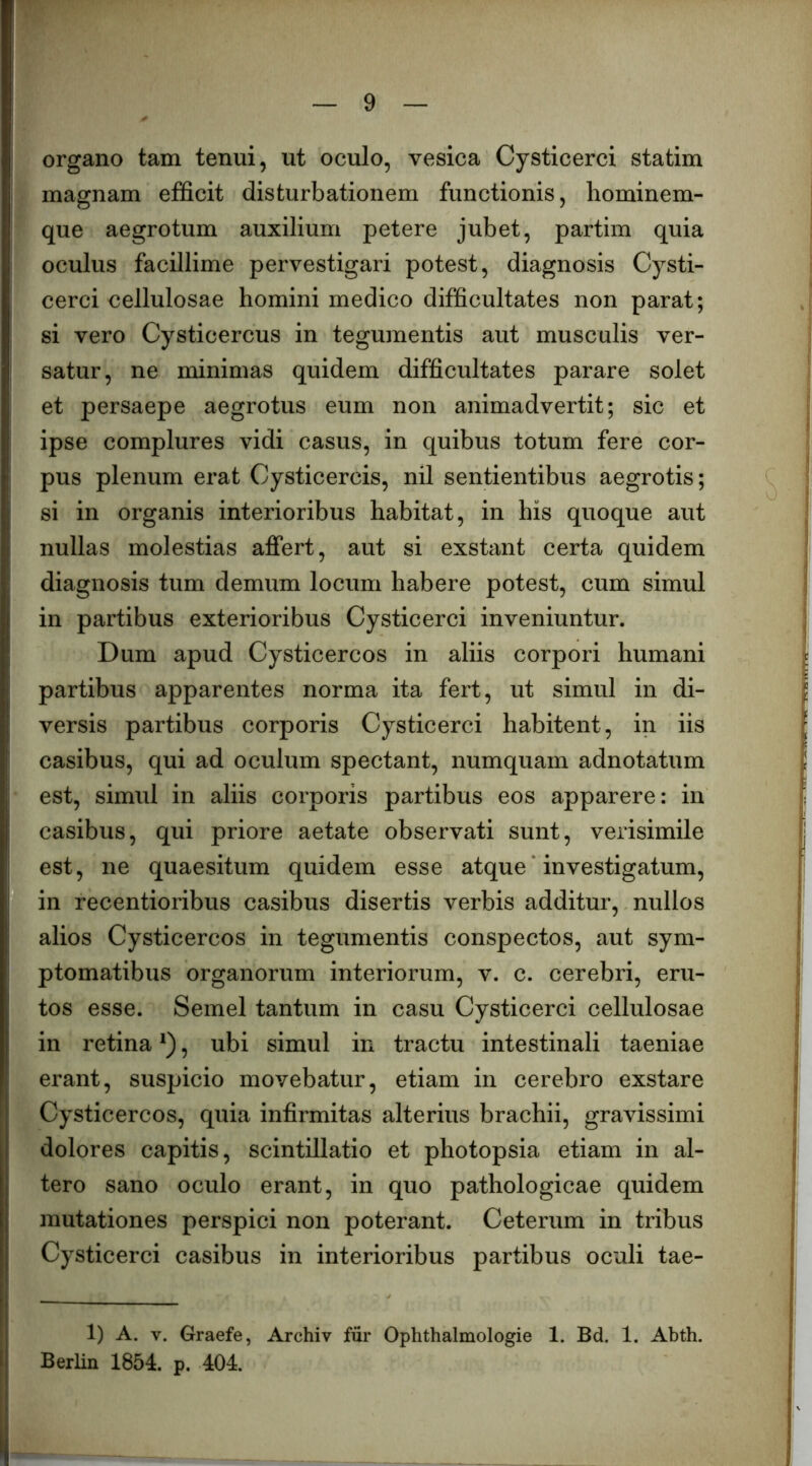 organo tam tenui, ut oculo, vesica Cysticerci statim magnam efficit disturbationem functionis, hominem- que aegrotum auxilium petere jubet, partim quia oculus facillime pervestigari potest, diagnosis Cysti- cerci cellulosae homini medico difficultates non parat; si vero Cysticercus in tegumentis aut musculis ver- satur, ne minimas quidem difficultates parare solet et persaepe aegrotus eum non animadvertit; sic et ipse complures vidi casus, in quibus totum fere cor- pus plenum erat Cysticercis, nil sentientibus aegrotis; si in organis interioribus habitat, in his quoque aut nullas molestias affert, aut si exstant certa quidem diagnosis tum demum locum habere potest, cum simul in partibus exterioribus Cysticerci inveniuntur. Dum apud Cysticercos in aliis corpori humani partibus apparentes norma ita fert, ut simul in di- versis partibus corporis Cysticerci habitent, in iis casibus, qui ad oculum spectant, numquam adnotatum est, simul in aliis corporis partibus eos apparere: in casibus, qui priore aetate observati sunt, verisimile est, ne quaesitum quidem esse atque ‘ investigatum, in recentioribus casibus disertis verbis additur, nullos alios Cysticercos in tegumentis conspectos, aut sym- ptomatibus organorum interiorum, v. c. cerebri, eru- tos esse. Semel tantum in casu Cysticerci cellulosae in retina , ubi simul in tractu intestinali taeniae erant, suspicio movebatur, etiam in cerebro exstare Cysticercos, quia infirmitas alterius brachii, gravissimi dolores capitis, scintillatio et photopsia etiam in al- tero sano oculo erant, in quo pathologicae quidem mutationes perspici non poterant. Ceterum in tribus Cysticerci casibus in interioribus partibus oculi tae- 1) A. V. Graefe, Archiv fur Ophthalmologie 1. Bd. 1. Abth. Berlin 1854. p. 404.