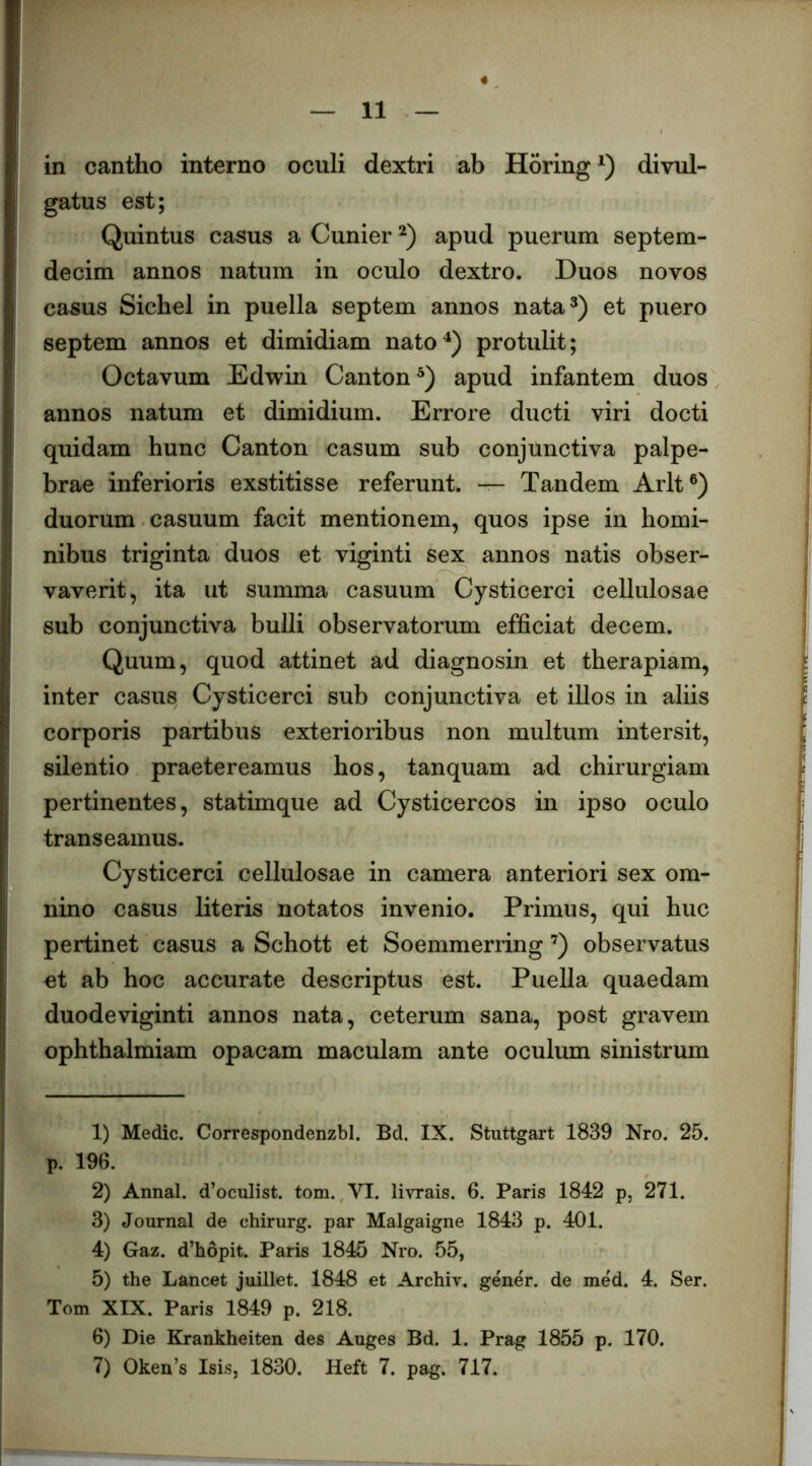 in cantho interno oculi dextri ab Horing^) divul- gatus est; Quintus casus a Cunier apud puerum septem- decim annos natum in oculo dextro. Duos novos casus Sichel in puella septem annos nata^) et puero septem annos et dimidiam nato^) protulit; Octavum Edwin Canton®) apud infantem duos annos natum et dimidium. Errore ducti viri docti quidam hunc Canton casum sub conjunctiva palpe- brae inferioris exstitisse referunt. — Tandem Arlt®) duorum casuum facit mentionem, quos ipse in homi- nibus triginta duos et viginti sex annos natis obser- vaverit, ita ut summa casuum Cysticerci cellulosae sub conjunctiva bulli observatorum efficiat decem. Quum, quod attinet ad diagnosin et therapiam, inter casus Cysticerci sub conjunctiva et illos in aliis corporis partibus exterioribus non multum intersit, silentio praetereamus hos, tanquam ad chirurgiam pertinentes, statimque ad Cysticercos in ipso oculo transeamus. Cysticerci cellulosae in camera anteriori sex om- nino casus literis notatos invenio. Primus, qui huc pertinet casus a Schott et Soemmerring ’^) observatus et ab hoc accurate descriptus est. Puella quaedam duodeviginti annos nata, ceterum sana, post gravem ophthalmiam opacam maculam ante oculum sinistrum 1) Medie. Correspondenzbl. Bd. IX. Stuttgart 1839 Nro. 25. p. 196. 2) Annal. d’oculist. tom. VI. livrais. 6. Paris 1842 p, 271. 3) Journal de chirurg. par Malgaigne 1843 p. 401. 4) Gaz. d’hopit. Paris 1845 Nro. 55, 5) the Lancet juillet. 1848 et Archiv. gener, de med. 4. Ser. Tom XIX. Paris 1849 p. 218. 6) Die Krankheiten des Auges Bd. 1. Prag 1855 p. 170. 7) Oken’s Isis, 1830. Heft 7. pag. 717.