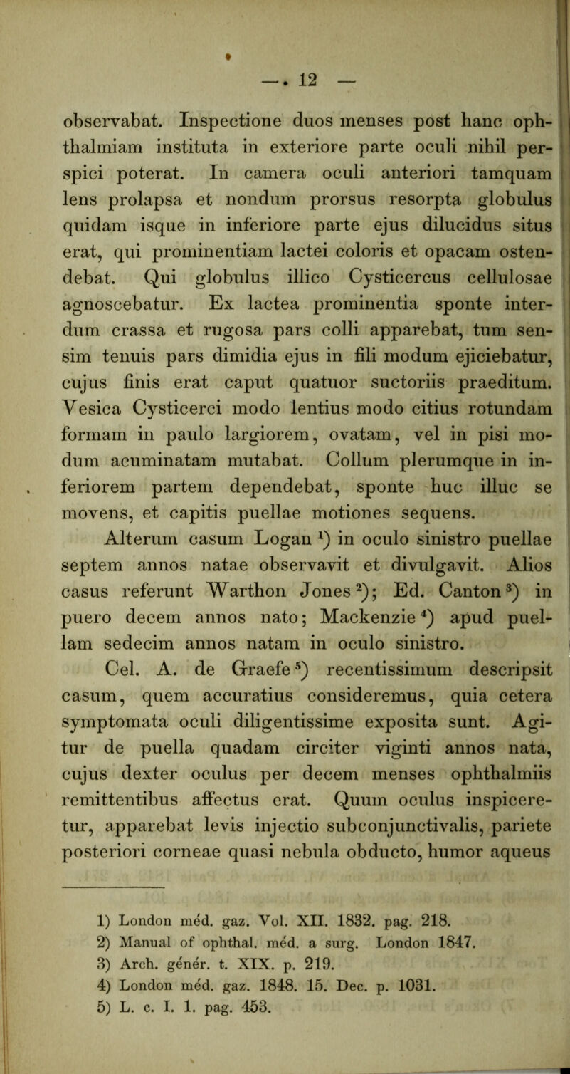 observabat. Inspectione duos menses post hanc oph- thalmiam instituta in exteriore parte oculi nihil per- spici poterat. In camera oculi anteriori tamquam lens prolapsa et nondum prorsus resorpta globulus quidam isque in inferiore parte ejus dilucidus situs erat, qui prominentiam lactei coloris et opacam osten- debat. Qui globulus illico Cysticercus cellulosae agnoscebatur. Ex lactea prominentia sponte inter- dum crassa et rugosa pars colli apparebat, tum sen- sim tenuis pars dimidia ejus in fili modum ejiciebatur, cujus finis erat caput quatuor suctoriis praeditum. Vesica Cysticerci modo lentius modo citius rotundam formam in paulo largiorem, ovatam, vel in pisi mo- dum acuminatam mutabat. Collum plerumque in in- feriorem partem dependebat, sponte huc illuc se movens, et capitis puellae motiones sequens. Alterum casum Logan in oculo sinistro puellae septem annos natae observavit et divulgavit. Alios casus referunt Warthon Jones^); Ed. Canton^) in puero decem annos nato; Mackenzie apud puel- lam sedecim annos natam in oculo sinistro. Cei. A. de Graefe recentissimum descripsit casum, quem accuratius consideremus, quia cetera symptomata oculi diligentissime exposita sunt. Agi- tur de puella quadam circiter viginti annos nata, cujus dexter oculus per decem menses ophthalmiis remittentibus aff*ectus erat. Quum oculus inspicere- tur, apparebat levis injectio subconjunctivalis, pariete posteriori corneae quasi nebula obducto, humor aqueus 1) London med. gaz. Vol. XII. 1832. pag. 218. 2) Manual of ophthal. med. a surg. London 1847. 3) Arch. gener, t. XIX. p. 219. 4) London med. gaz. 1848. 15. Dec. p. 1031. 5) L. c. I. 1. pag. 453.