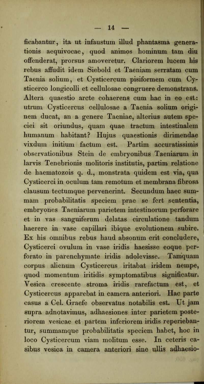 ficabantur, ita ut infaustum illud phantasma genera- tionis aequivocae, quod animos hominum tam diu oiBfenderat, prorsus amoveretur. Clariorem lucem his rebus aiffudit idem Siebold et Taeniam serratam cum Taenia solium, et Cysticercum pisiformem cum Cy- sticerco longicolli et cellulosae congruere demonstrans. Altera quaestio arcte cohaerens cum hac in eo est: utrum Cysticercus cellulosae a Taenia solium origi- nem ducat, an a genere Taeniae, alterius autem spe- ciei sit oriundus, quam quae tractum intestinalem humanum habitant? Hujus quaestionis dirimendae vixdum initium factum est. Partim accuratissimis observationibus Stein de embryonibus Taeniarum in larvis Tenebrionis molitoris institutis, partim relatione de haematozois q. d., monstrata quidem est via, qua Cysticerci in oculum tam remotum et membrana fibrosa clausum tectumque pervenerint. Secundum haec sum- mam probabilitatis speciem prae se fert sententia, embryones Taeniarum parietem intestinorum perforare et in vas sanguiferum delatas circulatione tandum haerere in vase capillari ibique evolutionem subire. Ex his omnibus rebus haud absonum erit concludere, Cysticerci ovulum in vase iridis haesisse eoque per- forato in parenchymate iridis adolevisse. Tamquam corpus alienum Cysticercus iritabat iridem nempe, quod momentum iritidis symptomatibus significatur. Vesica crescente stroma iridis rarefactum est, et Cysticercus apparebat in camera anteriori. Hac parte casus a Cei. Graefe observatus notabilis est. Ut jam supra adnotavimus, adhaesiones inter parietem poste- riorem vesicae et partem inferiorem iridis reperieban- tur, summamque probabilitatis speciem habet, hoc in loco Cysticercum viam molitum esse. In ceteris ca- sibus vesica in camera anteriori sine ullis adhaesio-