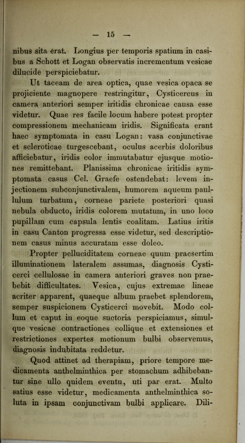 nibus sita erat. Longius per temporis spatium in casi- bus a Schott et Logan observatis incrementum vesicae dilucide perspiciebatur. Ut taceam de area optica, quae vesica opaca se projiciente magnopere restringitur, Cysticercus in camera anteriori semper iritidis chronicae causa esse videtur. Quae res facile locum habere potest propter compressionem mechanicam iridis. Significata erant haec symptomata in casu Logan: vasa conjunctivae et scleroticae turgescebant, oculus acerbis doloribus afficiebatur, iridis color immutabatur ejusque motio- nes remittebant. Planissima chronicae iritidis sym- ptomata casus Cei. Graefe ostendebat: levem in- jectionem subconjunctivalem, humorem aqueum paul- lulum turbatum, corneae pariete posteriori quasi nebula obducto, iridis colorem mutatum, in uno loco pupillam cum capsula lentis coalitam. Latius iritis in casu Canton progressa esse videtur, sed descriptio- nem casus minus accuratam esse doleo. Propter pelluciditatem corneae quum praesertim illuminationem lateralem assumas, diagnosis Cysti- cerci cellulosae in camera anteriori graves non prae- bebit difficultates. Vesica, cujus extremae lineae acriter apparent, quaeque album praebet splendorem, semper suspicionem Gysticerci movebit. Modo col- lum et caput in eoque suctoria perspiciamus, simul- que vesicae contractiones coUique et extensiones et restrictiones expertes motionum bulbi observemus, diagnosis indubitata reddetur. Quod attinet ad therapiam, priore tempore me- dicamenta anthelminthica per stomachum adhibeban- tur sine ullo quidem eventu, uti par erat. Multo satius esse videtur, medicamenta anthelminthica so- luta in ipsam conjunctivam bulbi applicare. Dili-