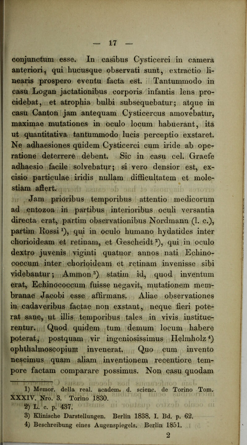 conjunctum esse. In casibus Cysticerci in camera anteriori, qui hucusque observati sunt, extractio li- nearis prospero eventu facta est. Tantummodo in casu Logan jactationibus corporis infantis lens pro- cidebat, et atrophia bulbi subsequebatur; atque in casu Canton jam antequam Cysticercus amovebatur, maximae mutationes in oculo locum habuerant, ita ut quantitativa tantummodo lucis perceptio exstaret. Ne adhaesiones quidem Cysticerci cum iride ab ope- ratione deterrere debent. Sic in casu cel. Graefe adhaesio facile solvebatur; si vero densior est, ex- cisio particulae iridis nullam difficultatem et mole- stiam affert. Jam prioribus temporibus attentio medicorum ad entozoa in partibus interioribus oculi versantia directa erat, partim observationibus Nordmann (1. c.), partim Rossi ^), qui in oculo humano hydatides inter chorioideam et retinam, et Gescheidt^), qui in oculo dextro juvenis viginti quatuor annos nati Echino- I coccum inter chorioideam et retinam invenisse sibi videbantur; Ammon statim id, quod inventum erat. Echinococcum fuisse negavit, mutationem mem- I branae Jacobi esse affirmans. Aliae observationes I in cadaveribus factae non exstant, neque fieri pote- I rat sane, ut illis temporibus tales in vivis institue- ! rentur. Quod quidem tum demum locum habere poterat, postquam vir ingeniosissimus Helmholz^) ophthalmoscopium invenerat. Quo cum invento nescimus quam aliam inventionem recentiore tem- pore factam comparare possimus. Non casu quodam 1) Memor, della real. academ. d. scienc. de Torino Tom. XXXIV. Nro. 3. Torino 1830. 2) L. c. p. 437. I 3) KHnische Darstellungen. Berlin 1838. I. Bd. p. 62. ! 4) Beschreibung eines Augenspiegels. Berlin 1851.