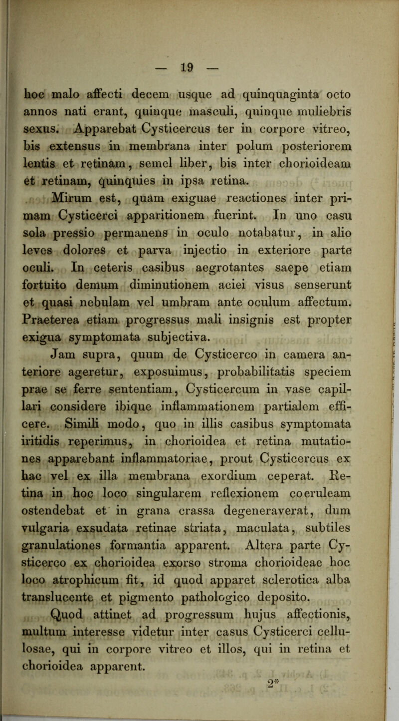 I hoc malo affecti decem usque ad quinquaginta octo I annos nati erant, quinque masculi, quinque muliebris I sexus. Apparebat Cysticercus ter in corpore vitreo, j bis extensus in membrana inter polum posteriorem I lentis et retinam, semel liber, bis inter chorioideam ' et retinam, quinquies in ipsa retina, j Mirum est, quam exiguae reactiones inter pri- ! mam Cysticerci apparitionem fuerint. In uno casu sola pressio permanens in oculo notabatur, in alio j leves dolores et parva injectio in exteriore parte oculi. In ceteris casibus aegrotantes saepe etiam fortuito demum diminutionem aciei visus senserunt ! et quasi nebulam vel umbram ante oculum affectum. Praeterea etiam progressus mali insignis est propter exigua symptomata subjectiva. Jam supra, quum de Cysticerco in camera an- teriore ageretur, exposuimus, probabilitatis speciem ! prae se ferre sententiam, Cysticercum in vase capil- I lari considere ibique inflammationem partialem effi- cere. Simili modo, quo in illis casibus symptomata iritidis reperimus, in chorioidea et retina mutatio- ! nes apparebant inflammatoriae, prout Cysticercus ex hac vel ex illa membrana exordium ceperat. Ke- 1 tina in hoc loco singularem reflexionem coeruleam ! ostendebat et in grana crassa degeneraverat, dum vulgaria exsudata retinae striata, maculata, subtiles granulationes formantia apparent. Altera parte Cy- sticerco ex chorioidea exorso stroma chorioideae hoc loco atrophicum fit, id quod apparet scierotica alba translucente et pigmento pathologico deposito. Quod attinet ad progressum hujus affectionis, multum interesse videtur inter casus Cysticerci cellu- losae, qui in corpore vitreo et illos, qui in retina et chorioidea apparent. 2^*