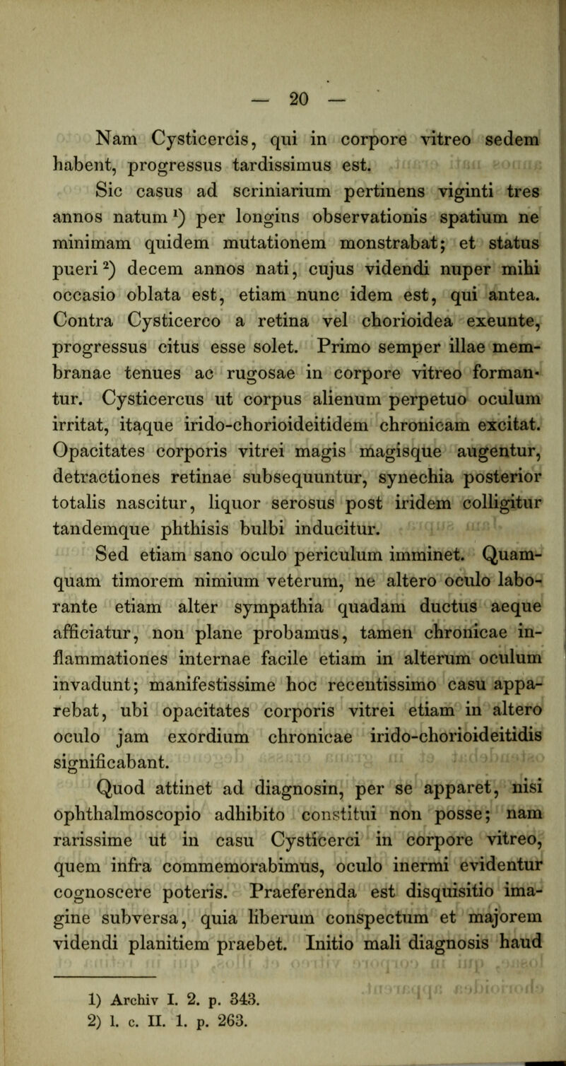 Nam Cysticercis, qui in corpore vitreo sedem habent, progressus tardissimus est. Sic casus ad scriniarium pertinens viginti tres annos natum per longius observationis spatium ne minimam quidem mutationem monstrabat; et status pueridecem annos nati, cujus videndi nuper mihi occasio oblata est, etiam nunc idem est, qui antea. Contra Cysticerco a retina vel chorioidea exeunte, progressus citus esse solet. Primo semper illae mem- branae tenues ac rugosae in corpore vitreo forman- tur. Cysticercus ut corpus alienum perpetuo oculum irritat, itaque irido-chorioideitidem chronicam excitat. Opacitates corporis vitrei magis magisque augentur, detractiones retinae subsequuntur, synechia posterior totalis nascitur, liquor serosus post iridem colligitur tandemque phthisis bulbi inducitur. Sed etiam sano oculo periculum imminet. Quam- quam timorem nimium veterum, ne altero oculo labo- rante etiam alter sympathia quadam ductus aeque afficiatur, non plane probamus, tamen chronicae in- flammationes internae facile etiam in alterum oculum invadunt; manifestissime hoc recentissime casu appa- rebat, ubi opacitates corporis vitrei etiam in altero oculo jam exordium chronicae irido-chorioideitidis significabant. Quod attinet ad diagnosin, per se apparet, nisi ophthalmoscopio adhibito constitui non posse; nam rarissime ut in casu Cysticerci in corpore vitreo, quem infra commemorabimus, oculo inermi evidentur cognoscere poteris. Praeferenda est disquisitio ima- gine subversa, quia liberum conspectum et majorem videndi planitiem praebet. Initio mali diagnosis haud 1) Archiv I. 2. p. 343. 2) 1. c. II. I. p. 263.