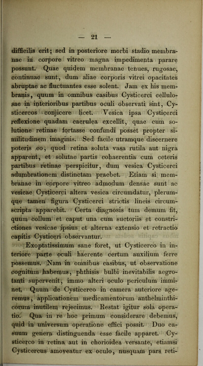 difficiKs erit; sed in posteriore morbi stadio membra- nae in corpore vitreo magna impedimenta parare possunt. Quae quidem membranae tenues, rugosae, continuae sunt, dum aliae corporis vitrei opacitates abruptae ac fluctuantes esse solent. Jam ex his mem- branis, quum in omnibus casibus Cysticerci cellulo- sae in interioribus partibus oculi observati sint, Cy- sticercos conjicere licet. Vesica ipsa Cysticerci reflexione quadam caerulea excellit, quae cum so- lutione retinae fortasse confundi posset propter si- militudinem imaginis. Sed facile utramque discernere i poteris eo, quod retina soluta vasa rutila aut nigra apparent, et solutae partis cohaerentia cum ceteris partibus retinae perspicitur, dum vesica Cysticerci ^ adumbrationem distinctam praebet. Etiam si mem- ? branae in corpore vitreo admodum densae sunt ac ^ vesicae Cysticerci altera vesica circumdatur, plerum- [ que tamen figura Cysticerci strictis lineis circum- H scripta apparebit. Certa diagnosis tum demum fit, ^ quum collum et caput una cum suctoriis et constri- j ctiones vesicae ipsius et alterna extensio et retractio i capitis Cysticeri observantur. | Exoptatissimum sane foret, ut Cysticerco in in- j teriore parte oculi haerente certum auxilium ferre ^ possemus. Nam in omnibus casibus, ut observatione | cognitum habemus, phthisis bulbi inevitabilis aegro- ‘ tanti supervenit, immo alteri oculo periculum immi- | net. Quum de Cysticerco in camera anteriore age- ! remus, applicationem medicamentorum anthelminthi- ! eorum inutilem rejecimus. Restat igitur sola opera- tio. Qua in re hoc primum considerare debemus, quid in universum operatione effici possit. Duo ca- suum genera distinguenda esse facile apparet. Cy- sticerco in retina aut in chorioidea versante, etiamsi Cysticercus amoveatur ex oculo, nusquam pars reti- \' l