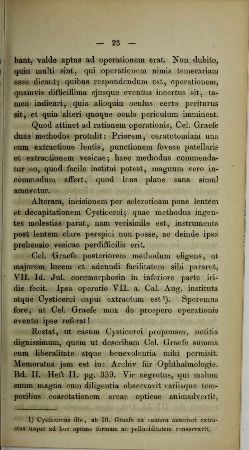 bant, valde aptus ad operationem erat. Non dubito, quin multi sint, qui operationem nimis temerariam esse dicant; quibus respondendum est, operationem, quamvis difficillima ejusque eventus incertus sit, ta- men indicari, quia alioquin oculus certo periturus sit, et quia alteri quoque oculo periculum immineat. Quod attinet ad rationem operationis, Cei. Graefe duas methodos protulit: Priorem, ceratotomiam una cum extractione lentis, punctionem foveae patellaris et extractionem vesicae; haec methodus commenda- tur eo, quod facile institui potest, magnum vero in- commodum affert, quod lens plane sana simul amovetur. Alteram, incisionem per scleroticam pone lentem et decapitationem Cysticerci; quae methodus ingen- tes molestias parat, nam verisimile est, instrumenta post lentem clare perspici non posse, ac deinde ipsa prehensio vesicae perdifficilis erit. Cei. Graefe posteriorem methodum eligens, ut majorem lucem et adeundi facilitatem sibi pararet, VII. Id. Jul. coremorphosin in inferiore parte iri- dis fecit. Ipsa operatio VII. a. Cal. Aug. instituta atque Cysticerci caput extractum est ^). Speremus fore, ut Cei. Graefe mox de prospero operationis eventu ipse referat! Restat, ut casum Cysticerci proponam, notitia dignissimum, quem ut describam Cei. Graefe summa cum liberalitate atque benevolentia mihi permisit. Memoratus jam est in: Archiv fiir Ophthalmologie. Bd. II, Heft II. pg. 339. Vir aegrotus, qui malum suum magna cum diligentia observavit variisque tem- poribus coarctationem areae opticae animadvertit. 1) Cysticercus ille, ab 111. Graefe ex camera anteriori extra- ctus usque ad hoc optime formam ac pelluciditatem conservavit.