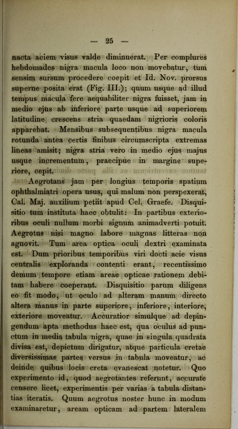 I 25 I nacta aciem visus valde diminuerat. Per complures ! hebdomades nigra macula loco non movebatur, tum I sensim sursum procedere coepit et Id. Nov. prorsus superne posita erat (Fig. IU-)? quum usque ad illud tempus macula fere aequabiliter nigra fuisset, jam in medio ejus ab inferiore parte usque ad superiorem I latitudine crescens stria quaedam nigrioris coloris I apparebat. Mensibus subsequentibus nigra macula ' rotunda antea certis finibus circumscripta extremas lineas amisit; nigra stria vero in medio ejus majus i usque incrementum, praecipue in margine supe- ; riore, cepit. I Aegrotans jam per longius temporis spatium ophthalmiatri opera usus, qui malum non perspexerat, I Cal. Maj. auxilium petiit apud Cei. Graefe. Disqui- I sitio tum instituta haec obtulit: In partibus exterio- ' ribus oculi nullum morbi signum animadverti potuit. Aegrotus nisi magno labore magnas litteras non agnovit. Tum area optica oculi dextri examinata est. Dum prioribus temporibus viri docti acie visus centralis exploranda contenti erant, recentissime demum tempore etiam areae opticae rationem debi- tam habere coeperant. Disquisitio parum diligens eo fit modo, ut oculo ad alteram manum directo altera manus in parte superiore, inferiore, interiore, exteriore moveatur. Accuratior simulque ad depin- gendum apta methodus haec est, qua oculus ad pun- ctum in media tabula nigra, quae in singula quadrata divisa est, depictum dirigatur, atque particula cretae diversissimas partes versus in tabula moveatur, ac deinde quibus locis creta evanescat notetur. Quo experimento id, quod aegrotantes referunt, accurate censere licet, experimentis per varias a tabula distan- I tias iteratis. Quum aegrotus noster hunc in modum ' examinaretur, aream opticam ad partem lateralem