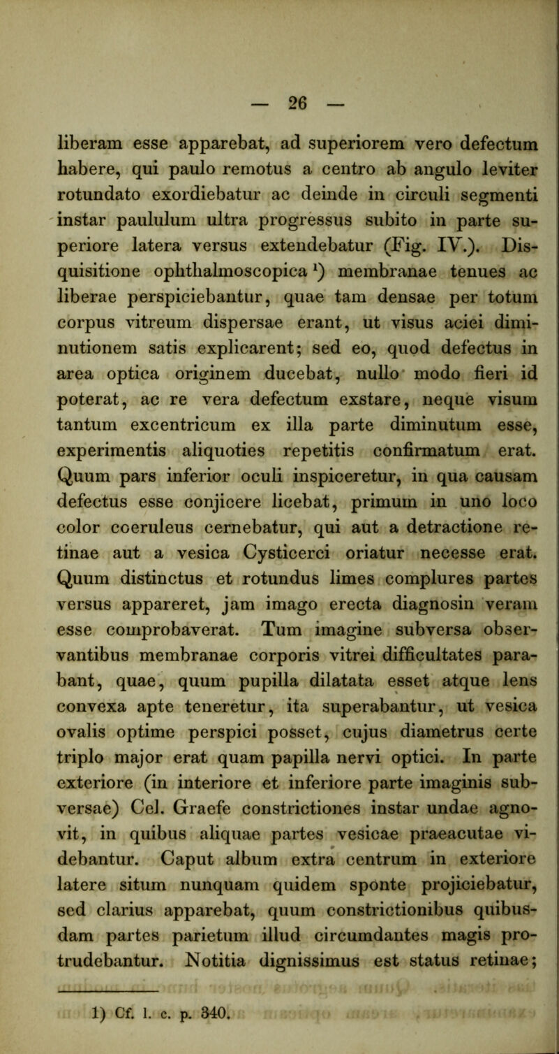 liberam esse apparebat, ad superiorem vero defectum habere, qui paulo remotus a centro ab angulo leviter rotundato exordiebatur ac deinde in circuli segmenti instar paululum ultra progressus subito in parte su- periore latera versus extendebatur (Fig. IV.). Dis- quisitione ophtlialmoscopica membranae tenues ac liberae perspiciebantur, quae tam densae per totum corpus vitreum dispersae erant, ut visus aciei dimi- nutionem satis explicarent; sed eo, quod defectus in area optica originem ducebat, nullo modo fieri id poterat, ac re vera defectum exstare, neque visum tantum excentricum ex illa parte diminutum esse, experimentis aliquoties repetitis confirmatum erat. Quum pars inferior oculi inspiceretur, in qua causam defectus esse conjicere licebat, primum in uno loco color coeruleus cernebatur, qui aut a detractione re- tinae aut a vesica Cysticerci oriatur necesse erat. Quum distinctus et rotundus limes complures partes versus appareret, jam imago erecta diagnosin veram esse comprobaverat. Tum imagine subversa obser- vantibus membranae corporis vitrei difficultates para- bant, quae, quum pupilla dilatata esset atque lens convexa apte teneretur, ita superabantur, ut vesica ovalis optime perspici posset, cujus diametrus certe triplo major erat quam papilla nervi optici. In parte exteriore (in interiore et inferiore parte imaginis sub- versae) Cei. Graefe constrictiones instar undae agno- vit, in quibus aliquae partes vesicae praeacutae vi- debantur. Caput album extra centrum in exteriore latere situm nunquam quidem sponte projiciebatur, sed clarius apparebat, quum constrictionibus quibus- dam partes parietum illud circumdantes magis pro- trudebantur. Notitia dignissimus est status retinae; 1) Cf. 1. c. p. 340.