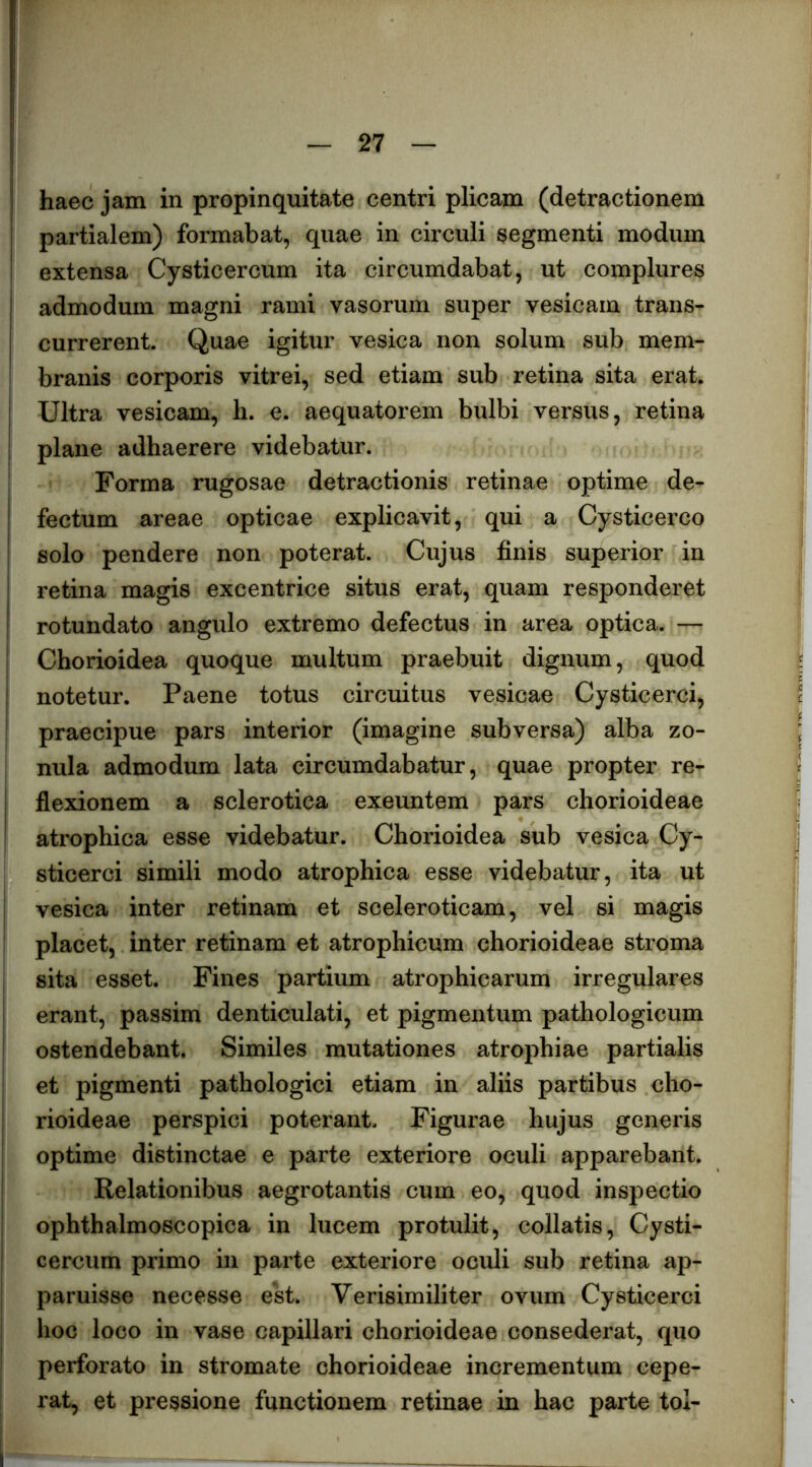 haec jam in propinquitate centri plicam (detractionem partialem) formabat, quae in circuli segmenti modum extensa Cysticercum ita circumdabat, ut complures admodum magni rami vasorum super vesicam trans- currerent. Quae igitur vesica non solum sub mem- branis corporis vitrei, sed etiam sub retina sita erat. Ultra vesicam, h. e. aequatorem bulbi versus, retina plane adhaerere videbatur. Forma rugosae detractionis retinae optime de- fectum areae opticae explicavit, qui a Cysticerco solo pendere non poterat. Cujus finis superior in retina magis excentrice situs erat, quam responderet rotundato angulo extremo defectus in area optica. — Chorioidea quoque multum praebuit dignum, quod notetur. Paene totus circuitus vesicae Cysticerci, praecipue pars interior (imagine subversa) alba zo- nula admodum lata circumdabatur, quae propter re- flexionem a sclerotica exeuntem pars chorioideae atrophica esse videbatur. Chorioidea sub vesica Cy- sticerci simili modo atrophica esse videbatur, ita ut vesica inter retinam et sceleroticam, vel si magis placet, inter retinam et atrophicum chorioideae stroma sita esset. Fines partium atrophicarum irregulares erant, passim denticulati, et pigmentum pathologicum ostendebant. Similes mutationes atrophiae partialis et pigmenti pathologici etiam in aliis partibus cho- rioideae perspici poterant. Figurae hujus generis optime distinctae e parte exteriore oculi apparebant. Relationibus aegrotantis cum eo, quod inspectio ophthalmoscopica in lucem protulit, collatis, Cysti- cercum primo in parte exteriore oculi sub retina ap- paruisse necesse est. Verisimiliter ovum Cysticerci hoc loco in vase capillari chorioideae consederat, quo perforato in stromate chorioideae incrementum cepe- rat, et pressione functionem retinae in hac parte tol-