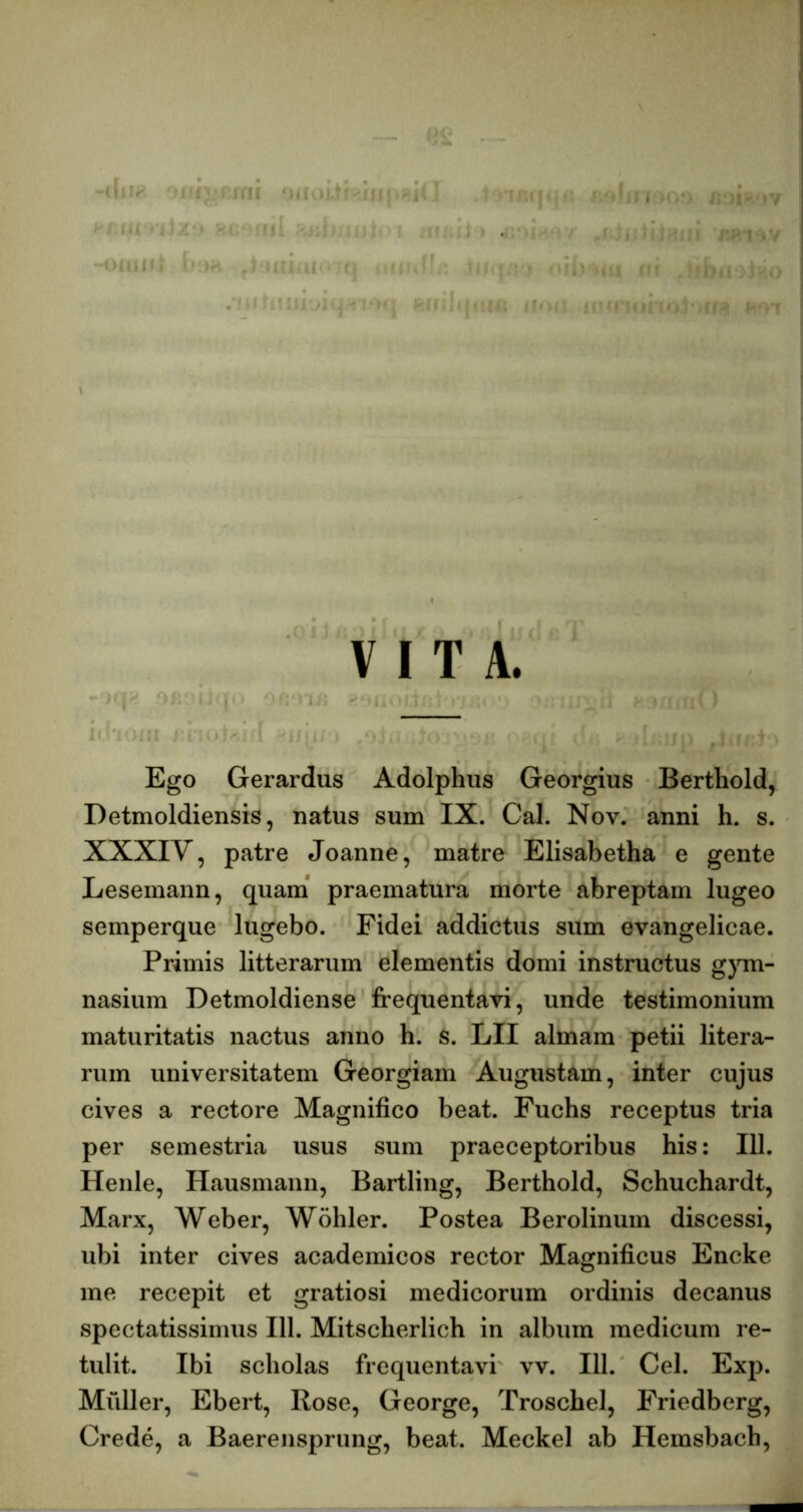 VITA. Ego Gerardus Adolphus Georgius Berthold, Detmoldiensis, natus sum IX. Cal. Nov. anni h. s. XXXIV, patre Joanne, matre Elisabetha e gente Lesemann, quam' praematura morte abreptam lugeo semperque lugebo. Fidei addictus sum evangelicae. Primis litterarum elementis domi instructus g}Tn- nasium Detmoldiense frequentavi, unde testimonium maturitatis nactus anno h. s. LII almam petii litera- rum universitatem Georgiam Augustam, inter cujus cives a rectore Magnifico beat. Fuchs receptus tria per semestria usus sum praeceptoribus his: 111. Henle, Hausmann, Bartling, Berthold, Schuchardt, Marx, Weber, Wohler. Postea Berolinum discessi, ubi inter cives academicos rector Magnificus Encke me recepit et gratiosi medicorum ordinis decanus spectatissimus 111. Mitscherlich in album medicum re- tulit. Ibi scholas frequentavi vv. 111. Cei. Exp. Midler, Ebert, Rose, George, Troschel, Priedberg, Crede, a Baerensprung, beat. Meckel ab Hemsbach,