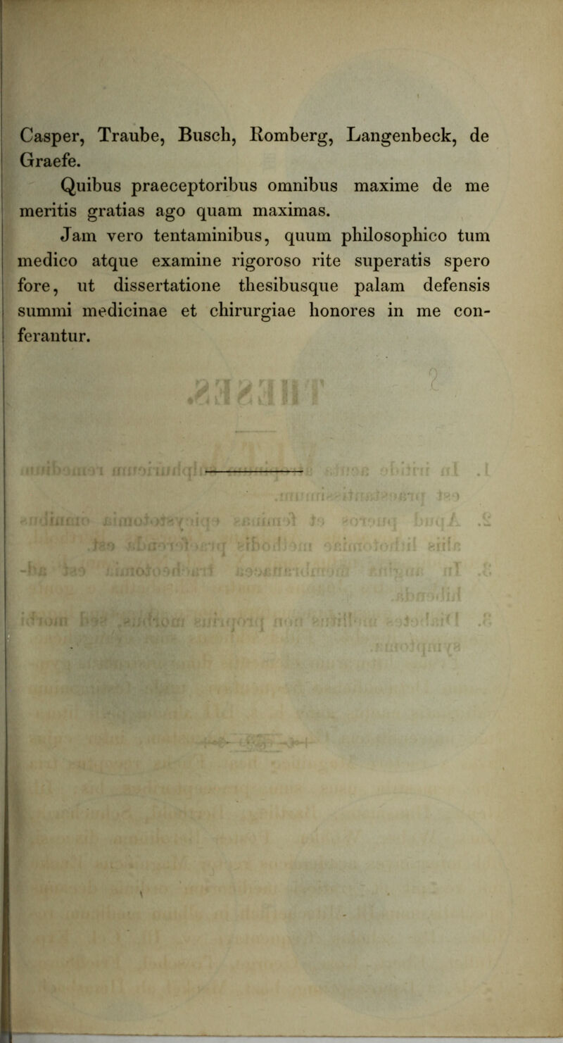 Casper, Traube, Busch, Romberg, Langenbeck, de Graefe. Quibus praeceptoribus omnibus maxime de me meritis gratias ago quam maximas. Jam vero tentaminibus, quum philosophico tum medico atque examine rigoroso rite superatis spero fore, ut dissertatione thesibusque palam defensis summi medicinae et chirurgiae honores in me con- ferantur. ' r