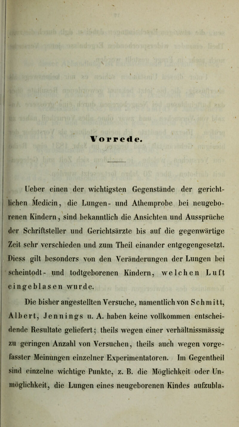 Vorrede. , -? lieber einen der wichtigsten Gegenstände der gericht- / liehen Medicin, die Lungen- und Athemprobe bei neugebo- renen Kindern, sind bekanntlich die Ansichten und Aussprüche der Schriftsteller und Gerichtsärzte bis auf die gegenwärtige Zeit sehr verschieden und zuin Theil einander entgegengesetzt. ! Diess gilt besonders von den Veränderungen der Lungen bei I scheintodt- und todtgeborenen Kindern, welchen Luft j I eingeblasen wurde. I i Die bisher angestellten Versuche, namentlich von Schmitt, Albert, Jennings u. A. haben keine vollkommen entschei- dende Resultate geliefert; theils wegen einer verhältnissmässig zu geringen Anzahl von Versuchen, theils auch wegen vorge- fasster Meinungen einzelner Experimentatoren. Im Gegentheil ; sind einzelne Avichtige Punkte, z. B. die Möglichkeit oder Un- j möglichkeit, die Lungen eines neugeborenen Kindes aufzubla-