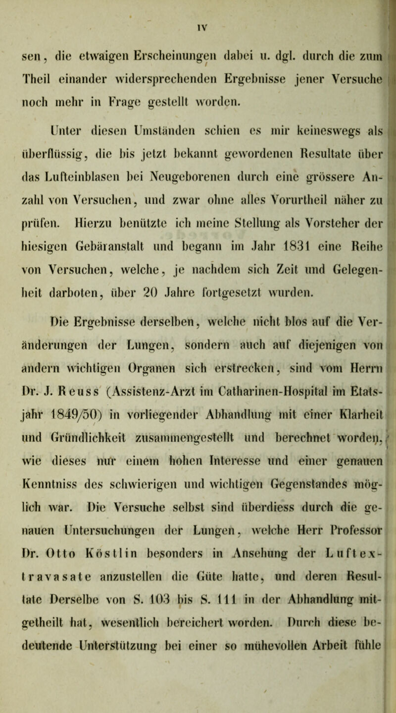 sen 5 die etwaigen Erscheinungen dabei ii. dgl. durch die zum t Theil einander widersprechenden Ergebnisse jener Versuche noch mehr in Frage gestellt worden. Unter diesen Umständen seinen es mir keineswegs als |i ül)erflüssig5 die l)is jetzt bekannt gewordenen Resultate überii das Lufteinblasen bei Neugeborenen durch eine grössere An-iii zahl von Versuchen ^ und zwar ohne alles Vorurtheil näher zu . prüfen. Hierzu benützte ich meine Stellung als Vorsteher der i hiesigen Gebäranstalt und begann im Jahr 1831 eine Reihe von Versuchen, welche, Je nachdem sich Zeit und Gelegen- heit darboten, über 20 Jahre fortgesetzt wurden. Die Ergebnisse derselben, welche nicht blos auf die Ver- änderungen der Lungen, sondern auch auf diejenigen von andern wichtigen Organen sich erstrecken, sind vom Herrn Dr. J. Reuss (Assistenz-Arzt im Catharinen-Hospital im Etats- jahr 1849/50) in vorliegender Abhandlung mit einer Klarheit und Gründlichkeit zusammengestellt und berechnet worden, f wie dieses nifr einetn hohen Interesse und einer genauen Kenntniss des schwierigen und wichtigen Gegenstandes mög- lich war. Die Versuche selbst sind überdiess durch die ge- nauen Untersuchungen der Lungen, welche Herr Professor Dr. Otto Köstlin besonders in Ansehung der Lu ft ex- travasale anzustellen die Güte hatte, und deren Resul- tate Derselbe von S. 103 bis S. 111 in der Abhandlung mit- getheilt hat, wesentlich bereichert worden. Durch diese be- deutende Unterstützung bei einer so mühevollen Arbeit fühle