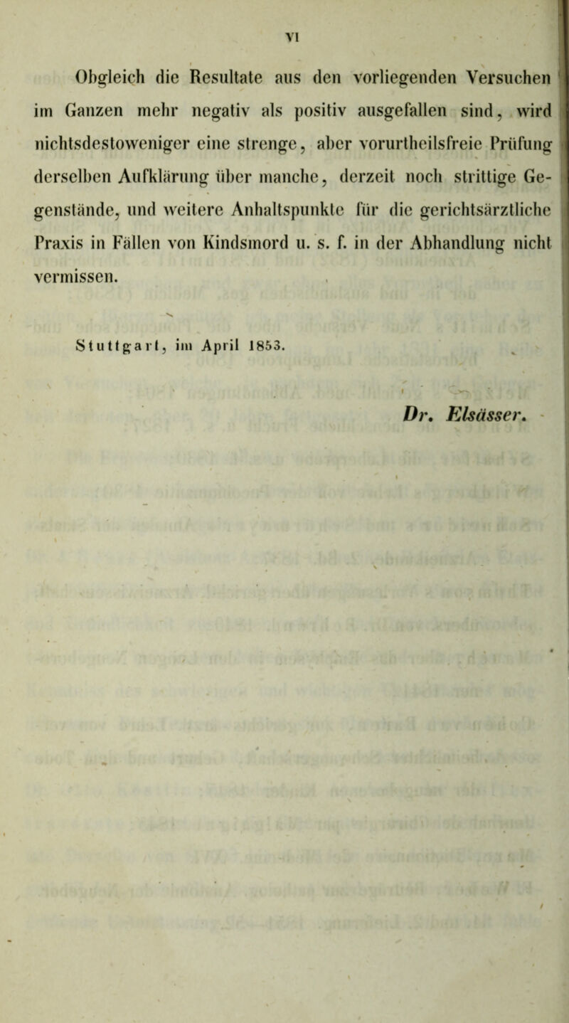 Obgleich die Resultate aus den vorliegenden Versuchen im Ganzen mehr negativ als positiv ausgefallen sind, wird nichtsdestoweniger eine strenge, aber vorurtheilsfreie Prüfung derselben Aufklärung über manche, derzeit noch strittige Ge- genstände, und weitere Anhaltspunkte für die gerichtsärztliche Praxis in Fällen von Kindsmord u. s. f. in der Abhandlung nicht vermissen. 'S* Stutlg^arl, iin April 1853. Dr. Elsässer. -