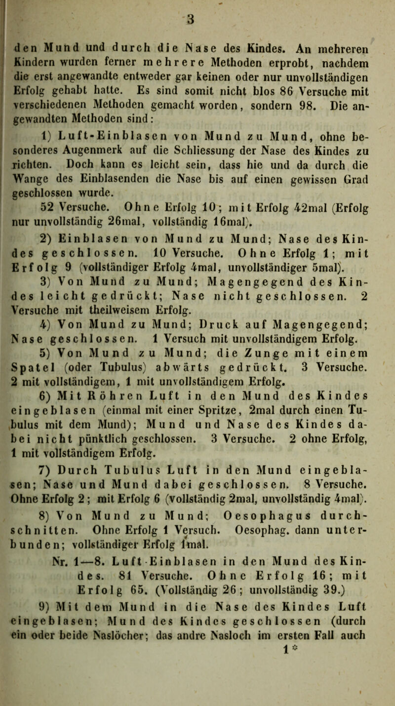 den Mund und durch die Nase des Kindes. An mehreren Kindern wurden ferner mehrere Methoden erprobt, nachdem die erst angewandte entweder gar keinen oder nur unvollständigen Erfolg gehabt hatte. Es sind somit nicht blos 86 Versuche mit verschiedenen Methoden gemacht worden, sondern 98. Die an- gewandten Methoden sind: 1) Luft-Einblasen von Mund zu Mund, ohne be- sonderes Augenmerk auf die Schliessung der Nase des Kindes zu richten. Doch kann es leicht sein, dass hie und da durch die Wange des Einblasenden die Nase bis auf einen gewissen Grad geschlossen wurde. 52 Versuche. Ohne Erlolg 10; mit Erfolg 42mal (Erfolg nur unvollständig 26mal, vollständig 16mal). 2) Einblasen von Mund zu Mund; Nase des Kin- des geschlossen. 10 Versuche. Ohne Erfolg 1; mit Erfolg 9 (vollständiger Erfolg 4mal, unvollständiger 5mal). 3) Von Mund zu Mund; Magengegend des Kin- des leicht gedrückt; Nase nicht geschlossen. 2 Versuche mit theilweisem Erfolg. 4) Von Mund zu Mund; Druck auf Magengegend; Nase geschlossen. 1 Versuch mit unvollständigem Erfolg. 5) Von Mund zu Mund; die Zunge mit einem Spatel (oder Tubulus) abwärts gedrückt, 3 Versuche. 2 mit vollständigem, 1 mit unvollständigem Erfolg. 6) Mit Röhren Luft in den Mund des Kindes eingeblasen (einmal mit einer Spritze, 2mal durch einen Tu- bulus mit dem Mund); Mund und Nase des Kindes da- bei nicht pünktlich geschlossen. 3 Versuche. 2 ohne Erfolg, 1 mit vollständigem Erfolg. 7) Durch Tubulus Luft in den Mund eingebla- sen; Nase und Mund dabei geschlossen. 8 Versuche. Ohne Erfolg 2; mit Erfolg 6 (vollständig 2mal, unvollständig 4mal). 8) Von Mund zu Mund; Oesophagus durch- schnitten. Ohne Erfolg 1 Versuch. Oesophag. dann unter- bunden; vollständiger Erfolg Imal. Nr. 1—8. Luft Einblasen in den Mund des Kin- des. 81 Versuche. Ohne Erfolg 16; mit Erfolg 65. (Vollständig 26; unvollständig 39.) 9) Mit dem Mund in die Nase des Kindes Luft eingeblasen; Mund des Kindes geschlossen (durch ein oder beide Naslöcher; das andre Nasloch im ersten Fall auch 1*