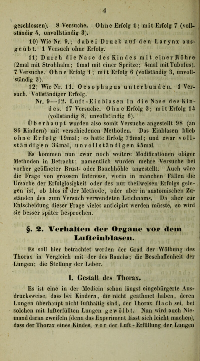 geschlossen). 8 Versuche. Ohne Erfolg 1; mit Erfolg 7 (voll- j ständig 4, unvollständig 3). 10) Wie Nr. 9.; dabei Druck auf den Larynx aus- \ geübt. 1 Versuch ohne Erfolg. I 11) Durch dieNase desKindes mit einerRöhre j (2mal mit Strohhalm; Imal mit einer Spritze; 4mal mit Tubulus), j 7 Versuche. Ohne Erfolg 1; mit Erfolg 6 (vollständig 3, unvoll- I ständig 3). > 12) Wie Nr. 11. Oesophagus unterbunden. 1 Ver- ► such. Vollständiger Erfolg. Nr. 9—12. L uf t - E i n bl a s en in dieNase desKin- des. 17 Versuche. Ohne Erfolg 3; mit Erfolg 14 J (vollständig 8, unvollständig 6). Überhaupt wurden also somit Versuche angestellt 98 (an 86 Kindern) mit verschiedenen Methoden. Das Einblasen blieb ; ohne Erfolg 19mal; es hatte Erfolg 7 9mal; und zwar voll- ständigen 34mal, unvollständigen 45mal. Es kommen nun zwar noch weitere Modificationen obiger i Methoden in Betracht; namentlich wurden mehre Versuche bei vorher geöffneter Brust- oder Bauchhöhle angestellt. Auch wäre die Frage von grossem Interesse, worin in manchen Fällen die Ursache der Erfolglosigkeit oder des nur theilweisen Erfolgs gele- gen ist, ob blos irT der Methode, oder aber in anatomischen Zu- ständen des zum Versuch verwendeten Leichnams. Da aber zur i Entscheidung dieser Frage vieles anticipirt werden müsste, so wird sie besser später besprochen. §. Ä. I^erlialten der Org^aiie vor dom liUfteiiiblaiieii. Es soll hier betrachtet werden der Grad der Wölbung des Thorax in Vergleich mit der des Bauchs; die Beschaffenheit der Lungen; die Stellung der Leber. I. Gestalt des Thorax. Es ist eine in der Medicin schon längst eingebürgerte Aus- drucksweise, dass bei Kindern, die nicht geathmet haben, deren Lungen überhaupt nicht lufthaltig sind, der Thorax flach sei, bei solchen mit lufterfüllten Lungen gewölbt. Nun wird auch Nie- mand daran zweifeln (denn das Experiment lässt sich leicht machen), dass der Thorax eines Kindes, vor der Luft - Erfüllung der Lungen