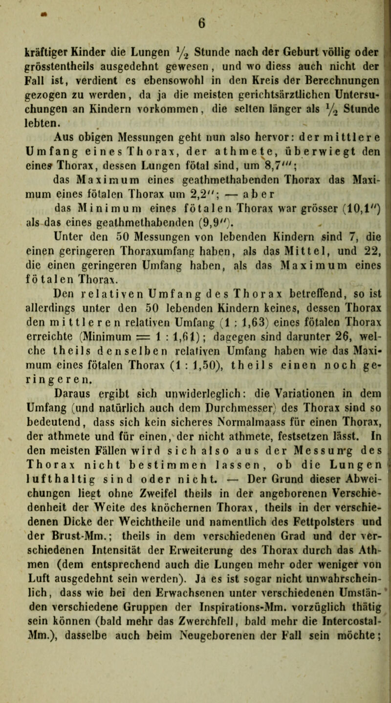 kräftiger Kinder die Lungen Stunde nach der Geburt völlig oder jn grösstentheils ausgedehnt gewesen, und wo diess auch nicht der • Fall ist, verdient es ebensowohl in den Kreis der Berechnungen j gezogen zu werden, da ja die meisten gerichtsärztlichen Untersu- i; chungen an Kindern verkommen, die selten länger als Stunde lebten. Aus obigen Messungen geht nun also hervor: der mittlere ^ Umfang einesThorax, der athmete, überwiegt den i eine» Thorax, dessen Lungen fötal sind, um 8,7'; das Maximum eines geathmethabenden Thorax das Maxi- i mum eines fötalen Thorax um 2,2; — aber das Minimum eines fötalen Thorax war grösser (10,1) als das eines geathmethabenden (9,9). Unter den 50 Messungen von lebenden Kindern sind 7, die I einen geringeren Thoraxumfang haben, als das Mittel, und 22, die einen geringeren Umfang haben, als das Maximum eines fötalen Thorax. Den r el ati ve n Umf a n g d e s Th 0r a X betreffend, so ist allerdings unter den 50 lebenden Kindern keines, dessen Thorax ' den mittleren relativen Umfang (1 : 1,63) eines fötalen Thorax . erreichte (Minimum — 1 : 1,61); dagegen sind darunter 26, wel- che theils denselben relativen Umfang haben wie das Maxi-I mum eines fötalen Thorax (1 : 1,50), theils einen noch ge- ringeren. Daraus ergibt sich unwiderleglich: die Variationen in dem ^ Umfang (und natürlich auch dem Durchmesser) des Thorax sind so bedeutend, dass sich kein sicheres Normalmaass für einen Thorax, der athmete und für einen, der nicht athmete, festsetzen lässt. In den meisten Fällen wird sich also aus der Messumg des, Thorax nicht bestimmen lassen, ob die Lungeni lufthaltig sind oder nicht. — Der Grund dieser Abwei- chungen liegt ohne Zweifel theils in der angeborenen Verschie- denheit der Weite des knöchernen Thorax, theils in der verschie- | denen Dicke der Weichtheile und namentlich des Fettpolsters und || der Brust-Mm.; theils in dem verschiedenen Grad und der ver- | schiedenen Intensität der Erweiterung des Thorax durch das Ath- I men (dem entsprechend auch die Lungen mehr oder weniger von Luft ausgedehnt sein w'erden). Ja es ist sogar nicht unwahrschein- lich, dass wie bei den Erwachsenen unter verschiedenen Umstän-* den verschiedene Gruppen der Inspirations-Mm. vorzüglich thätig sein können (bald mehr das Zwerchfell, bald mehr die Intercostal- Mm.), dasselbe auch beim Neugeborenen der Fall sein möchte;