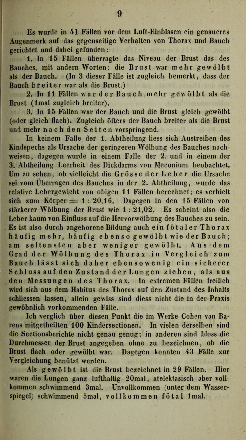 Es wurde in 41 Fällen vor dem Luft-Einblasen ein genaueres Augenmerk auf das gegenseitige Verhalten von Thorax und Bauch gerichtet und dabei gefunden : 1. In 15 Fällen überragte das Niveau der Brust das des Bauches, mit andern Worten: die Brust war mehr gewölbt als der Bauch. (In 3 dieser Fälle ist zugleich bemerkt, dass der Bauch breiter war als die Brust.) 2. In 11 Fällen warderBauch mehr gewölbt als die Brust (Imal zugleich breiter). 3. In 15 Fällen war der Bauch und die Brust gleich gewölbt (oder gleich flach). Zugleich öfters der Bauch breiter als die Brust und mehr nach den Seiten vorspringend. In keinem Falle der 1. Abtheilung Hess sich Austreiben des Kindspechs als Ursache der geringeren Wölbung des Bauches nach- weisen, dagegen wurde in einem Falle der 2. und in 6inem der 3. Abtheilung Leerheit des Dickdarms von Meconium beobachtet. Um zu sehen, ob vielleicht die Grösse derLeber die Ursache sei vom Überragen des Bauches in der 2. Abtheilung, wurde das relative Lebergewicht von obigen 11 Fällen berechnet; es verhielt sich zum Körper = 1 : 20,16. Dagegen in den 15 Fällen von stärkerer Wölbung der Brust wie 1 : 21,02. Es scheint also die Leber kaum von Einfluss auf die Hervorwölbung des Bauches zu sein. Es ist also durch angeborene Bildung auch ein fötaler Thorax häufig mehr, häufig eb en s o gewölbt wie der Bauch; am seltensten aber weniger gewölbt. Aus dem Grad der Wölbung des Thorax in Vergleich zum Bauch lässt sich daher ebensowenig ein sicherer Schluss auf den Zustand d er Lungen ziehen, als aus den Messungen des Thorax. In extremen Fällen freilich wird sich aus dem Habitus des Thorax auf den Zustand des Inhalts schliessen lassen, allein gewiss sind diess nicht die in der Praxis gewöhnlich vorkommenden Fälle. Ich verglich über diesen Punkt die im Werke Cohen van Ba- rens mitgetheilten 100 Kindersectionen. In vielen derselben sind die Sectionsberichte nicht genau genug; in anderen sind bloss die Durchmesser der Brust angegeben ohne zu bezeichnen, ob die Brust flach oder gewölbt war. Dagegen konnten 43 Fälle zur Vergleichung benützt werden. Als gewölbt ist die Brust bezeichnet in 29 Fällen. Hier waren die Lungen ganz lufthaltig 20mal, atelektasisch aber voll- kommen schwimmend 3mal. Unvollkommen (unter dem Wasser- spiegel) schwimmend 5mal, vollkommen fötal Imal.