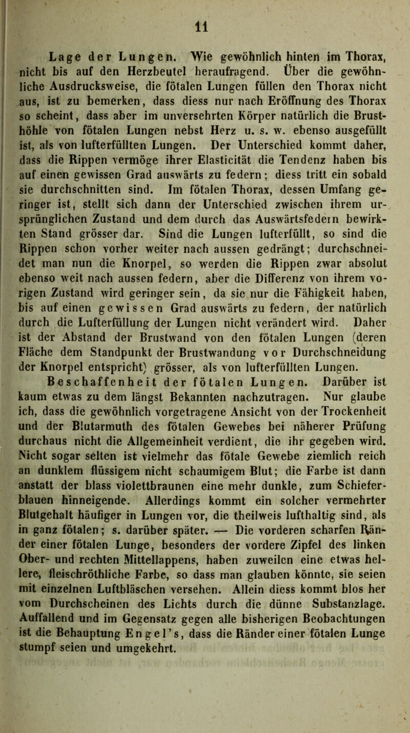 Lage der Lungen. Wie gewöhnlich hinten im Thorax, nicht bis auf den Herzbeutel heraufragend. Über die gewöhn^ liehe Ausdrucksweise, die fötalen Lungen füllen den Thorax nicht aus, ist zu bemerken, dass diess nur nach Eröffnung des Thorax so scheint, dass aber im unversehrten Körper natürlich die Brust- höhle von fötalen Lungen nebst Herz u. s. w. ebenso ausgefüllt ist, als von lufterfüllten Lungen. Der Unterschied kommt daher, dass die Rippen vermöge ihrer Elasticität die Tendenz haben bis auf einen gewissen Grad auswärts zu federn; diess tritt ein sobald sie durchschnitten sind. Im fötalen Thorax, dessen Umfang ge- ringer ist, stellt sich dann der Unterschied zwischen ihrem ur- sprünglichen Zustand und dem durch das Auswärtsfedein bewirk- ten Stand grösser dar. Sind die Lungen lufterfüllt, so sind die Rippen schon vorher weiter nach aussen gedrängt; durchschnei- det man nun die Knorpel, so werden die Rippen zwar absolut ebenso weit nach aussen federn, aber die Differenz von ihrem vo- rigen Zustand wird geringer sein, da sie nur die Fähigkeit haben, bis auf einen gewissen Grad auswärts zu federn, der natürlich durch die Lufterfüllung der Lungen nicht verändert wird. Daher ist der Abstand der Brustwand von den fötalen Lungen (deren Fläche dem Standpunkt der Brustwandung vor Durchschneidung der Knorpel entspricht) grösser, als von lufterfüllten Lungen. Beschaffenheit der fötalen Lungen. Darüber ist kaum etwas zu dem längst Bekannten nachzutragen. Nur glaube ich, dass die gewöhnlich vorgetragene Ansicht von der Trockenheit und der Blutarmuth des fötalen Gewebes bei näherer Prüfung durchaus nicht die Allgemeinheit verdient, die ihr gegeben wird. Nicht sogar seilen ist vielmehr das fötale Gewebe ziemlich reich an dunklem flüssigem nicht schaumigem Blut; die Farbe ist dann anstatt der blass violettbraunen eine mehr dunkle, zum Schiefer- blauen hinneigende. Allerdings kommt ein solcher vermehrter Blutgehalt häufiger in Lungen vor, die theilweis lufthaltig sind, als in ganz fötalen; s. darüber später. — Die vorderen scharfen Rän- der einer fötalen Lunge, besonders der vordere Zipfel des linken Ober- und rechten Mittellappens, haben zuweilen eine etwas hel- lere, fleischrölhliche Farbe, so dass man glauben könnte, sie seien mit einzelnen Luftbläschen versehen. Allein diess kommt blos her vom Durchscheinen des Lichts durch die dünne Substanzlage. Auffallend und im Gegensatz gegen alle bisherigen Beobachtungen ist die Behauptung En ge Ts, dass die Ränder einer fötalen Lunge stumpf seien und umgekehrt.