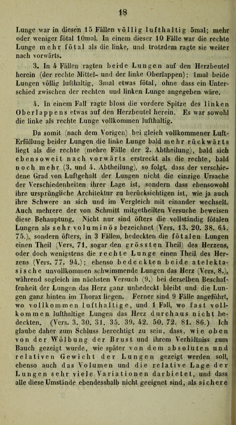 Lunge war in diesen 15 Fällen völlig lufthaltig 5mal; mehr oder weniger fötal lOmal. In einem dieser 10 Fälle war die rechte Lunge mehr fötal als die linke, und trotzdem ragte sie weiter nach vorwärts. 3. In 4 Fällen ragten beide Lungen auf den Herzbeutel herein (der rechte Mittel- und der linke Oberlappen); Imal beide j Lungen völlig lufthaltig, 3mal etwas fötal, ohne dass ein Unter- i schied zwischen der rechten und linken Lunge angegeben wäre. | 4. In einem Fall ragte bloss die vordere Spitze des linken j Oberlappens etwas auf den Herzbeutel herein. Es war sowohl f die linke als rechte Lunge vollkommen lufthaltig. 1 Da somit (nach dem Vorigen) bei gleich vollkommener Luft- | Erfüllung beider Lungen die linke Lunge bald mehr rückwärts i liegt als die rechte (mehre Fälle der 2. Abtheilung), bald sich i ebensoweit nach vorwärts erstreckt als die rechte, bald \ noch mehr (3. und 4. Abtheilung), so folgt, dass der verschie- i- dene Grad von Luftgehalt der Lungen nicht die einzige Ursache ii der Verschiedenheiten ihrer Lage ist, sondern dass ebensowohl li ihre ursprüngliche Architektur zu berücksichtigen ist, wie ja auch |i ihre Schwere an sich und im Vergleich mit einander wechselt, ii Auch mehrere der von Schmitt mitgetheilten Versuche beweisen ii diese Behauptung. Nicht nur sind öfters die vollständig fötalen n Lungen als sehr voluminös bezeichnet (Vers. 13. 20. 38. 64. j 75.),, sondern öfters, in 3 Fällen, bedeckten die fötalen Lungen Ij einen Theil (Vers. 71. sogar den grössten Theil) des Herzens, ^ oder doch wenigstens die rechte Lunge einen Theil des Her- i zens (Vers. 77. 94.); ebenso bedeckten beide atelekta- | sische unvollkommen schwimmende Lungen das Herz (Vers. 8.), n während sogleich im nächsten Versuch (9.) bei derselben Beschaf- I fenheit der Lungen das Herz ganz unbedeckt bleibt und die Lun- |i gen ganz hinten im Thorax liegen. Ferner sind 9 Fälle angeführt, ii wo vollkommen lufthaltige, und 1 Fall, wo fast voll- I kommen lufthaltige Lungen das Herz durchaus nicht be- deckten. (Vers. 3. 30. 31. 35. 39. 42. 50. 72. 81. 86.) Ich ^ glaube daher zum Schluss berechtigt zu sein, dass, wie oben t von der Wölbung der Brust und ihrem Verhältniss zum N Bauch gezeigt wurde, wie später von dem absoluten und i relativen Gewicht der Lungen gezeigt werden soll, |il ebenso auch das Volumen und die relative Lage der i Lungen sehr viele Variationen dar bietet, und dass i alle diese Umstände ebendesshalb nicht geeignet sind, als sichere