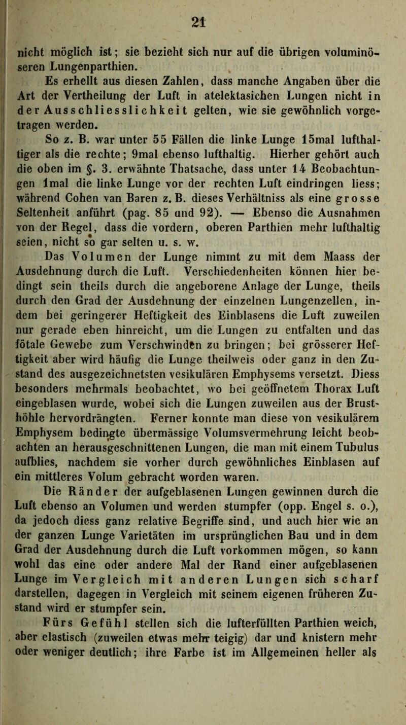 nicht möglich ist; sie bezieht sich nur auf die übrigen voluminö- seren Lungenparthien. Es erhellt aus diesen Zahlen, dass manche Angaben über die Art der Vertheilung der Luft in atelektasichen Lungen nicht in derAusschliesslichkeit gelten, wie sie gewöhnlich vorge- tragen werden. So z. B. war unter 55 Fällen die linke Lunge 15mal lufthal- tiger als die rechte; 9mal ebenso lufthaltig. Hierher gehört auch die oben im §, 3. erwähnte Thatsache, dass unter 14 Beobachtun- gen Imal die linke Lunge vor der rechten Luft eindringen liess; während Cohen van Baren z. B. dieses Verhältniss als eine grosse Seltenheit anführt (pag. 85 und 92). — Ebenso die Ausnahmen von der Regel, dass die vordem, oberen Parthien mehr lufthaltig seien, nicht so gar selten u. s. w. Das Volumen der Lunge nimmt zu mit dem Maass der Ausdehnung durch die Luft. Verschiedenheiten können hier be- dingt sein theils durch die angeborene Anlage der Lunge, theils durch den Grad der Ausdehnung der einzelnen Lungenzellen, in- dem bei geringerer Heftigkeit des Einblasens die Luft zuweilen nur gerade eben hinreicht, um die Lungen zu entfalten und das fötale Gewebe zum Verschwinden zu bringen; bei grösserer Hef- tigkeit aber wird häufig die Lunge theilweis oder ganz in den Zu- stand des ausgezeichnetsten vesikulären Emphysems versetzt. Diess besonders mehrmals beobachtet, wo bei geöffnetem Thorax Luft eingeblasen wurde, wobei sich die Lungen zuweilen aus der Brust- höhle hervordrängten. Ferner konnte man diese von vesikulärem Emphysem bedii^te übermässige Volumsvermehrung leicht beob- achten an herausgeschnittenen Lungen, die man mit einem Tubulus aufblies, nachdem sie vorher durch gewöhnliches EinbJasen auf ein mittleres Volum gebracht worden waren. Die Ränder der aufgeblasenen Lungen gewinnen durch die Luft ebenso an Volumen und werden stumpfer (opp. Engel s. o.), da jedoch diess ganz relative Begriffe sind, und auch hier wie an der ganzen Lunge Varietäten im ursprünglichen Bau und in dem Grad der Ausdehnung durch die Luft Vorkommen mögen, so kann wohl das eine oder andere Mal der Rand einer aufgeblasenen Lunge im Vergleich mit anderen Lungen sich scharf darstellen, dagegen in Vergleich mit seinem eigenen früheren Zu- stand wird er stumpfer sein. Fürs Gefühl stellen sich die lufterfüllten Parthien weich, aber elastisch (zuweilen etwas mehr teigig) dar und knistern mehr oder weniger deutlich; ihre Farbe ist im Allgemeinen heller als