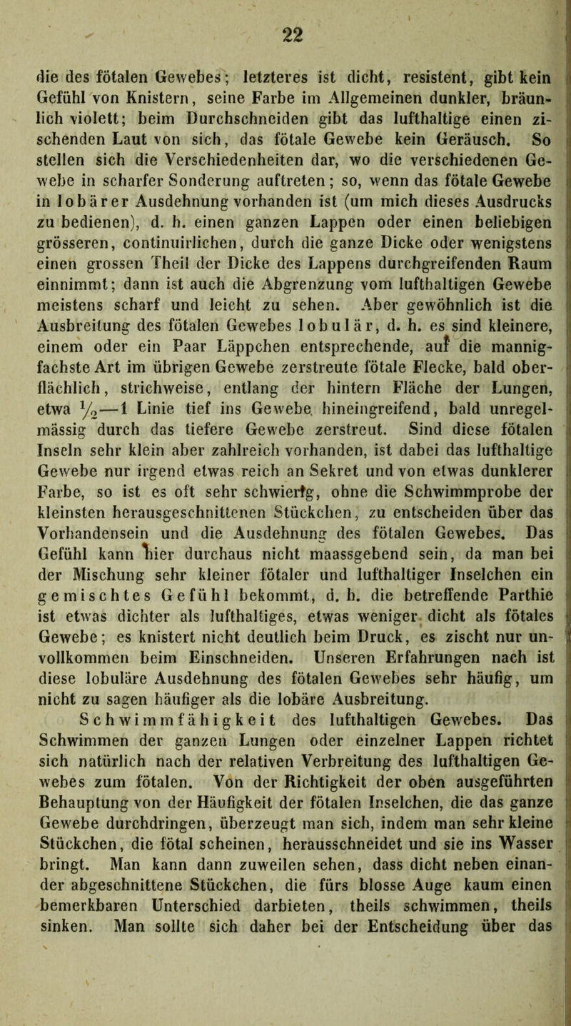 ; die des fötalen Gewebes; letzteres ist dicht, resistent, gibt kein il Gefühl von Knistern, seine Farbe im Allgemeinen dunkler, bräun- •' lieh violett; beim Durchschneiden gibt das lufthaltige einen zi- j sehenden Laut von sich, das fötale Gewebe kein Geräusch. So stellen sich die Verschiedenheiten dar, wo die verschiedenen Ge- -I webe in scharfer Sonderung auftreten; so, wenn das fötale Gewebe ij in lobärer Ausdehnung vorhanden ist (um mich dieses Ausdrucks |j zu bedienen), d. h. einen ganzen Lappen oder einen beliebigen tl grösseren, continuirlichen, durch die ganze Dicke oder wenigstens i einen grossen Thei! der Dicke des Lappens durchgreifenden Raum ri einnimmt; dann ist auch die Abgrenzung vom lufthaltigen Gewebe j] meistens scharf und leicht zu sehen. Aber gewöhnlich ist die u Ausbreitung des fötalen Gewebes lobulär, d. h. es sind kleinere, einem oder ein Paar Läppchen entsprechende, auf die mannig- i; fachste Art im übrigen Gewebe zerstreute fötale Flecke, bald ober- ; flächlich, strichweise, entlang der hintern Fläche der Lungen, i etwa Yo—1 Linie tief ins Gewebe, hineingreifend, bald unregel- j mässig durch das tiefere Gewebe zerstreut. Sind diese fötalen i Inseln sehr klein aber zahlreich vorhanden, ist dabei das lufthaltige i Gewebe nur irgend etwas reich an Sekret und von etwas dunklerer II Farbe, so ist es oft sehr schwiertg, ohne die Schwimmprobe der < kleinsten herausgeschnittenen Stückchen, zu entscheiden über das jj Vorhandensein und die Ausdehnung des fötalen Gewebes. Das }j Gefühl kann Tiier durchaus nicht maassgebend sein, da man bei ii der Mischling sehr kleiner fötaler und lufthaltiger Inselchen ein i gemischtes Gefühl bekommt, d. b. die betreffende Parthie jil ist etwas dichter als lufthaltiges, etwas weniger dicht als fötales y Gewebe; es knistert nicht deutlich beim Druck, es zischt nur un- | vollkommen beim Einschneiden. Unseren Erfahrungen nach ist i diese lobuläre Ausdehnung des fötalen Gewebes sehr häufig, um ii nicht zu sagen häufiger als die lobäre Ausbreitung. il Schwimmfähigkeit des lufthaltigen Gewebes. Das i| Schwimmen der ganzen Lungen oder einzelner Lappen richtet H sich natürlich nach der relativen Verbreitung des lufthaltigen Ge- i wehes zum fötalen. Von der Richtigkeit der oben ausgeführten i Behauptung von der Häufigkeit der fötalen Inselchen, die das ganze N Gewebe durchdringen, überzeugt man sich, indem man sehr kleine H Stückchen, die fötal scheinen, herausschneidet und sie ins Wasser |i bringt. Man kann dann zuweilen sehen, dass dicht neben einan- i der abgeschnittene Stückchen, die fürs blosse Auge kaum einen bemerkbaren Unterschied darbieten, theils schwimmen, theils ' sinken. Man sollte sich daher bei der Entscheidung über das