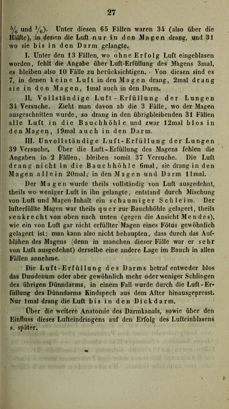 Yg und Ye). Unter diesen 65 Fällen waren 34 (also über die Hälfte), in denen die Luft nur in den Magen drang, und 31 wo sie bis in den Darm gelangte. I. Unter den 13 Fällen, wo ohne Erfolg Luft eingeblasen worden, fehlt die Angabe über Luft-Erfüllung des Magens 3mal, es bleiben also 10 Fälle zu berücksichtigen. • Von diesen sind es 7, in denen keine Luft in den Magen drang, 2mal drang sie in den Magen, Imal auch in den Darm. II. Vollständige Luft - Erfüllung der Lungen 34 Versuche. Zieht man davon ab die 3 Fälle, wo der Magen ausgeschnitten wurde, so drang in den übrigbleibenden 31 Fällen alle Luft in die Bauchhöhle und zwar 12mal blos in denMagen, 19mal auch in den Darm. III. Unvollständige Luft-Erfüllung der Lungen 39 Versuche. Über die Luft - Erfüllung des Magens fehlen die Angaben in 2 Fällen, bleiben somit 37 Versuche. Die Luft drang nicht in die Bauchhöhle 6mal, sie drang in den Magen allein 20mal,'^ in den Magen und Darm 1 Imal. Der Magen wurde theils vollständig von Luft ausgedehnt, theils wo weniger Luft in ihn gelangte, entstand durch Mischung von Luft und Magen inhalt ein schaumiger Schleim. Der lufterfüllte Magen war theils quer zur Bauchhöhle gelagert, theils senkrecht von oben nach unten (gegen die Ansicht Men des), wie ein von Luft gar nicht erfüllter Magen eines Fötus gewöhnlich gelagert ist; man kann also nicht behaupten, dass durch das Auf- blähen des Magens (denn in manchen dieser Fälle war er sehr von Luft ausgedehnt) derselbe eine andere Lage im Bauch in allen Fällen annehme. Die Luft-Erfüllung des Darms betraf entweder blos das Duodenum oder aber gewöhnlich mehr oder weniger Schlingen des übrigen Dünndarms, in einem Fall wurde durch die Luft-Er- füllung des Dünndarms Kindspech aus dem After hinausgepresst. Nur Imal drang die Luft bis in den Dickd arm. Über die weitere Anatomie des Darmkanals, sowie über den Einfluss dieses Lufteindringens auf den Erfolg des Lufteinblasens s. später.