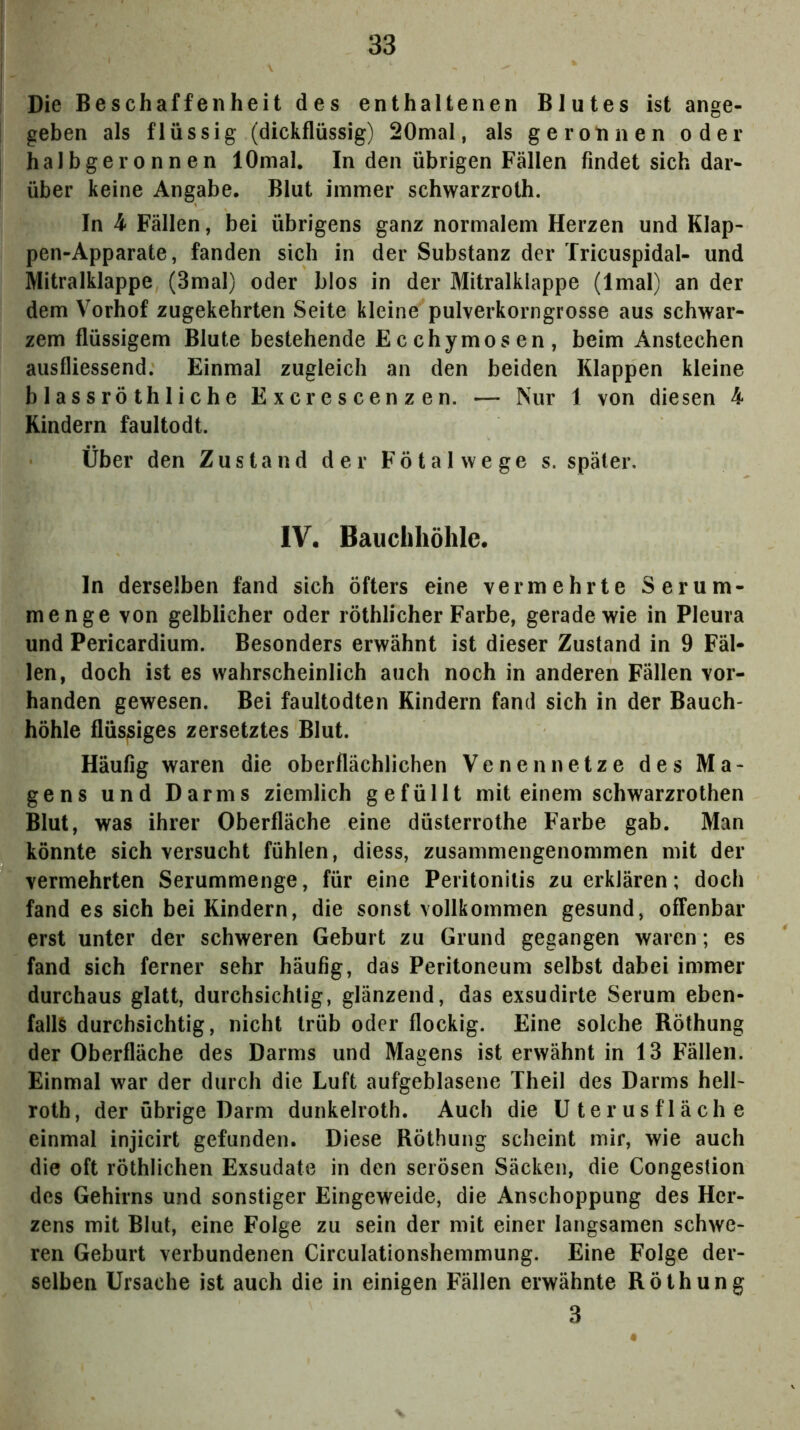 Die Beschaffenheit des enthaltenen Blutes ist ange- geben als flüssig (dickflüssig) 20mal, als geronnen oder halbgeronnen lOmal. In den übrigen Fällen findet sich dar- über keine Angabe. Blut immer schwarzroth. In 4 Fällen, bei übrigens ganz normalem Herzen und Klap- pen-Apparate, fanden sich in der Substanz der Tricuspidal- und MitralÜappe (3mal) oder blos in der Mitralklappe (Imal) an der dem Vorhof zugekehrten Seite kleine pulverkorngrosse aus schwar- zem flüssigem Blute bestehende Ecchymosen, beim Anstechen ausfliessend. Einmal zugleich an den beiden Klappen kleine blassröthliehe Excrescenzen. — Nur 1 von diesen 4 Kindern faultodt. Über den Zustand der Fötal wege s. später, IV. Bauchhöhle. ln derselben fand sich öfters eine vermehrte Serum- menge von gelblicher oder röthlicher Farbe, gerade wie in Pleura und Pericardium. Besonders erwähnt ist dieser Zustand in 9 Fäl- len, doch ist es wahrscheinlich auch noch in anderen Fällen vor- handen gewesen. Bei faultodten Kindern fand sich in der Bauch- höhle flüssiges zersetztes Blut. Häufig waren die oberflächlichen Venen netze des Ma- gens und Darms ziemlich gefüllt mit einem schwarzrothen Blut, was ihrer Oberfläche eine düsterrothe Farbe gab. Man könnte sich versucht fühlen, diess, zusammengenommen mit der vermehrten Serummenge, für eine Peritonitis zu erklären; doch fand es sich bei Kindern, die sonst vollkommen gesund, offenbar erst unter der schweren Geburt zu Grund gegangen waren; es fand sich ferner sehr häufig, das Peritoneum selbst dabei immer durchaus glatt, durchsichtig, glänzend, das exsudirte Serum eben- falls durchsichtig, nicht trüb oder flockig. Eine solche Röthung der Oberfläche des Darms und Magens ist erwähnt in 13 Fällen. Einmal war der durch die Luft aufgeblasene Theil des Darms hell- roth, der übrige Darm dunkelroth. Auch die Uterusfläche einmal injicirt gefunden. Diese Röthung scheint mir, wie auch die oft röthlichen Exsudate in den serösen Säcken, die Congestion des Gehirns und sonstiger Eingeweide, die Anschoppung des Her- zens mit Blut, eine Folge zu sein der mit einer langsamen schwe- ren Geburt verbundenen Circulationshemmung. Eine Folge der- selben Ursache ist auch die in einigen Fällen erwähnte Röthung 3