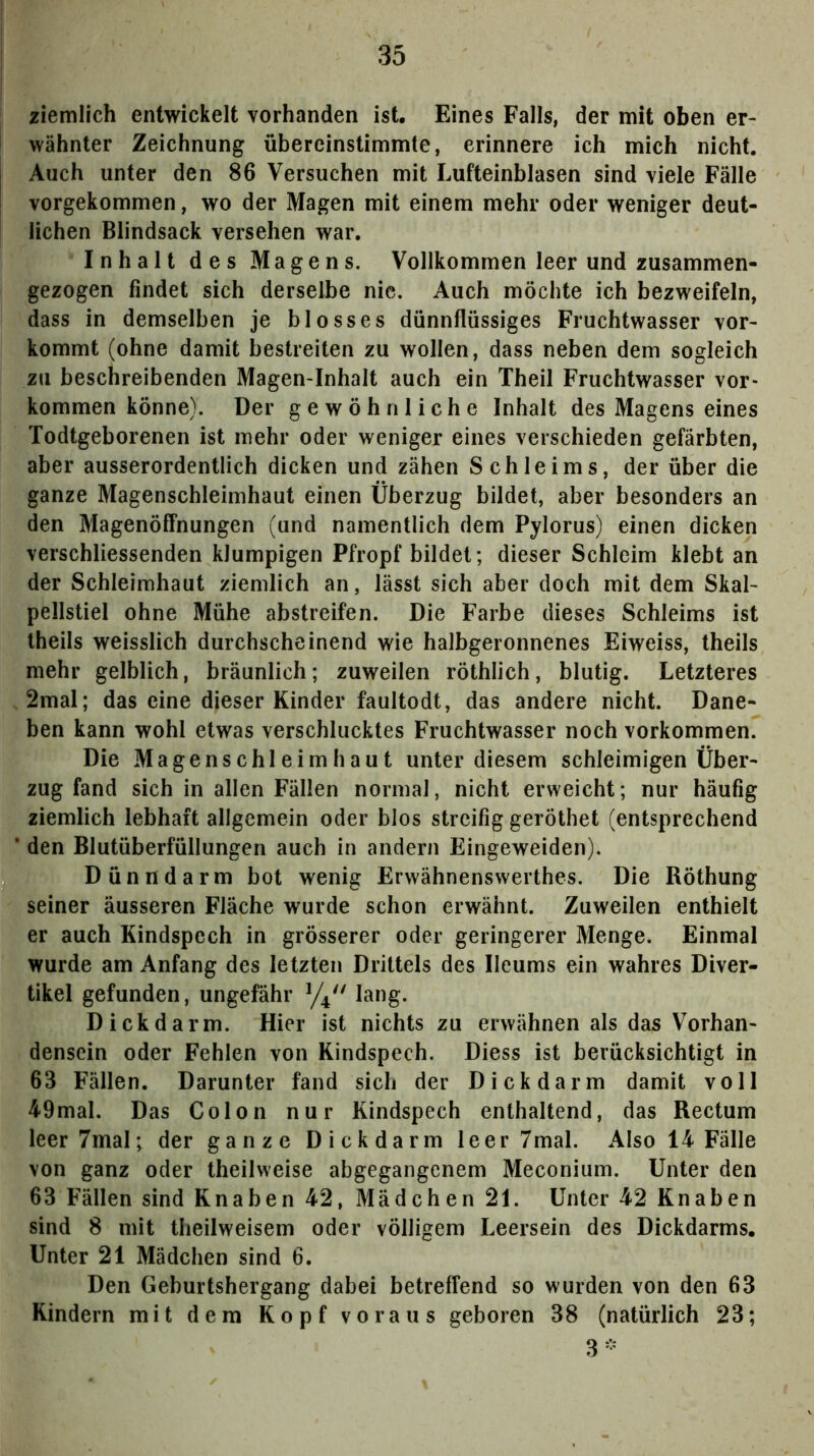 ziemlich entwickelt vorhanden ist. Eines Falls, der mit oben er- wähnter Zeichnung übereinstimmte, erinnere ich mich nicht. Auch unter den 86 Versuchen mit Lufteinblasen sind viele Fälle vorgekommen, wo der Magen mit einem mehr oder weniger deut- lichen Blindsack versehen war, Inhalt des Magens. Vollkommen leer und zusammen- gezogen findet sich derselbe nie. Auch möchte ich bezweifeln, dass in demselben je blosses dünnflüssiges Fruchtwasser vor- kommt (ohne damit bestreiten zu wollen, dass neben dem sogleich zu beschreibenden Magen-Inhalt auch ein Theil Fruchtwasser Vor- kommen könne). Der gewöhnliche Inhalt des Magens eines Todtgeborenen ist mehr oder weniger eines verschieden gefärbten, aber ausserordentlich dicken und zähen Schleims, der über die ganze Magenschleimhaut einen Überzug bildet, aber besonders an den Magenöffnungen (und namentlich dem Pylorus) einen dicken verschliessenden klumpigen Pfropf bildet; dieser Schleim klebt an der Schleimhaut ziemlich an, lässt sich aber doch mit dem Skal- pellstiel ohne Mühe abstreifen. Die Farbe dieses Schleims ist Iheils weisslich durchscheinend wie halbgeronnenes Eiweiss, theils mehr gelblich, bräunlich; zuweilen röthlich, blutig. Letzteres 2mal; das eine dieser Kinder faultodt, das andere nicht. Dane- ben kann wohl etwas verschlucktes Fruchtwasser noch Vorkommen. Die Magenschleimhaut unter diesem schleimigen Über- zug fand sich in allen Fällen normal, nicht erweicht; nur häufig ziemlich lebhaft allgemein oder blos streifig geröthet (entsprechend den Blutüberfüllungen auch in andern Eingeweiden). Dünndarm bot wenig Erwähnenswerthes. Die Röthung seiner äusseren Fläche wurde schon erwähnt. Zuweilen enthielt er auch Kindspech in grösserer oder geringerer Menge. Einmal wurde am Anfang des letzten Drittels des Ileums ein wahres Diver- tikel gefunden, ungefähr lang. Dickdarm. Hier ist nichts zu erwähnen als das Vorhan- densein oder Fehlen von Kindspech. Diess ist berücksichtigt in 63 Fällen. Darunter fand sich der D ick darm damit voll 49mal. Das Colon nur Kindspech enthaltend, das Rectum leer7mal; der ganze Dickdarm leer 7mal. Also 14 Fälle von ganz oder theilweise abgegangenem Meconium. Unter den 63 Fällen sind Knaben 42, Mädchen 21. Unter 42 Knaben sind 8 mit theilweisem oder völligem Leersein des Dickdarms. Unter 21 Mädchen sind 6. Den Geburtshergang dabei betreffend so wurden von den 63 Kindern mit dem Kopf voraus geboren 38 (natürlich 23; 3-