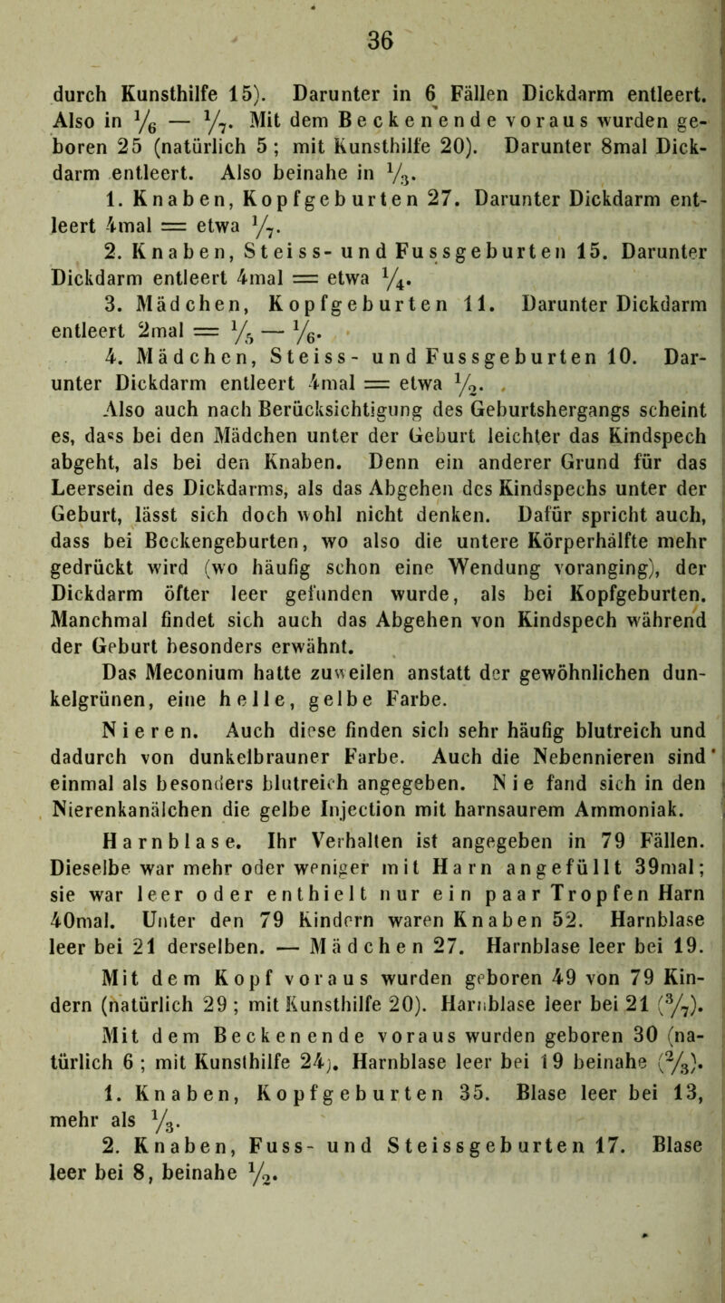 durch Kunsthilfe 15). Darunter in 6 Fällen Dickdarm entleert. Also in Yg — Mit dem Becken ende voraus wurden ge- boren 25 (natürlich 5; mit Kunsthilfe 20). Darunter 8mal Dick- ,, darm entleert. Also beinahe in 1. Knaben, Kopf ge b urten 27. Darunter Dickdarm ent- i, leert 4mal = etwa y^. 2. Knaben, Steiss- und Fussgeburten 15. Darunter t Dickdarm entleert 4mal = etwa ^ 3. Mädchen, Kopfgeburten 11. Darunter Dickdarm |i entleert 2mal = y^ — y^. 4. Mädchen, Steiss- und Fussgeburten 10. Dar- ; unter Dickdarm entleert 4mal = etwa y^. . Also auch nach Berücksichtigung des Geburtshergangs scheint I es, da«s bei den Mädchen unter der Geburt leichter das Kindspech : abgeht, als bei den Knaben. Denn ein anderer Grund für das ; Leersein des Dickdarms, als das Abgehen des Kindspechs unter der Geburt, lässt sich doch wohl nicht denken. Dafür spricht auch, , dass bei Beckengeburten, wo also die untere Körperhälfte mehr gedrückt wird (wo häufig schon eine Wendung voranging), der Dickdarm öfter leer gefunden wurde, als bei Kopfgeburten. Manchmal findet sich auch das Abgehen von Kindspech während ' der Geburt besonders erwähnt. Das Meconium hatte zuweilen anstatt der gewöhnlichen dun- kelgrünen, eine helle, gelbe Farbe. Nieren. Auch diese finden sich sehr häufig blutreich und ! dadurch von dunkelbrauner Farbe. Auch die Nebennieren sind*! einmal als besonders blutreich angegeben. Nie fand sich in den j Nierenkanälchen die gelbe Injection mit harnsaurem Ammoniak. ; Harnblase. Ihr Verhalten ist angegeben in 79 Fällen. , Dieselbe war mehr oder weniger mit Harn angefüllt 39mal; ; sie war leer oder enthielt nur ein p aa r Trop fen Harn i 40mal. Unter den 79 Kindern waren Knaben 52. Harnblase leer bei 21 derselben. — Mädchen 27. Harnblase leer bei 19. | Mit dem Kopf voraus wurden geboren 49 von 79 Kin- : dem (natürlich 29; mit Kunsthilfe 20). Harnblase leer bei 21 Mit dem Beckenende voraus wurden geboren 30 (na- i türlich 6 ; mit Kunsthilfe 24j. Harnblase leer bei 19 beinahe (%). 1. Knaben, Ropfgeburten 35. Blase leer bei 13, mehr als Yg. 2. Knaben, Fuss- und Steissgeb urten 17. Blase leer bei 8, beinahe y^.