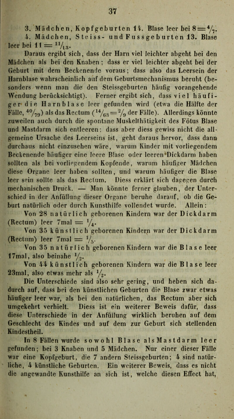 3. Mädchen, Kopfgeburten 14. Blase leer bei 8 = y^. 4. Mädchen, St e iss- undFussgeburtenl3. Blase leer bei 11 = ^Vi3. Daraus ergibt sich, dass der Harn viel leichter abgeht bei den Mädchen als bei den Knaben; dass er viel leichter abgeht bei der Geburt mit dem Beckenende voraus; dass also das Leersein der Harnblase wahrscheinlich auf dem Geburtsmechanismus beruht (be- sonders wenn man dio den Steissgeburten häufig vorangehende Wendung berücksichtigt). Ferner ergibt sich, dass viel häufi- ger die Harnblase leer gefunden wird (etwa die Hälfte der Fälle, als das Rectum der Fallet Allerdings könnte zuweilen auch durch die spontane Muskellhätigkeit des Fötus Blase und Mastdarm sich entleeren; dass aber diess gewiss nicht die all- gemeine Ursache des Leerseins ist, geht daraus hervor, dass dann durchaus nicht einzusehen wäre, warum Kinder mit vorliegendem Beckenende häufiger eine leere Blase oder leeren’^Dickdarm haben sollten als bei vorliegendem Kopfende, Avarum häufiger Mädchen diese Organe leer haben sollten, und warum häufiger die Blase leer sein sollte als das Rectum. Diess erklärt sich dagegen durch mechanischen Druck. — Man könnte ferner glauben, der Unter- schied in der Anfüllung dieser Organe beruhe darauf, ob die Ge- burt natürlich oder durch Kunsthilfe vollendet wurde. Allein: Von 28 natürlich geborenen Kindern war der Dickdarm (Rectum) leer 7mal = Y4. Von 35 künstlich geborenen Kindern war der Dickdarm (Rectum) leer 7mal = Von 35 natürlich geborenen Kindern war die B1 a s e leer 17mal, also beinahe yo. Von 44 künstlich geborenen Kindern war die Blase leer 23mal, also etwas mehr als y^. Die Unterschiede sind also sehr gering, und heben sich da- durch auf, dass bei den künstlichen Geburten die Blase zwar etwas häufiger leer war, als bei den natürlichen, das Rectum aber sich umgekehrt verhielt. Diess ist ein weiterer Beweis dafür, dass diese Unterschiede in der Anfüllung wirklich beruhen auf dem Geschlecht des Kindes und auf dem zur Geburt sich stellenden Kindestheil. In 8 Fällen wurde soAvohl Blase als Mastdarm leer gefunden; bei 3 Knaben und 5 Mädchen. Nur einer dieser Fälle war eine Kopfgeburt, die 7 andern Steissgeburten; 4 sind natür- liche, 4 künstliche Geburten. Ein weiterer Beweis, dass es nicht die angewandte Kunsthilfe an sich ist, welche diesen Effect hat,