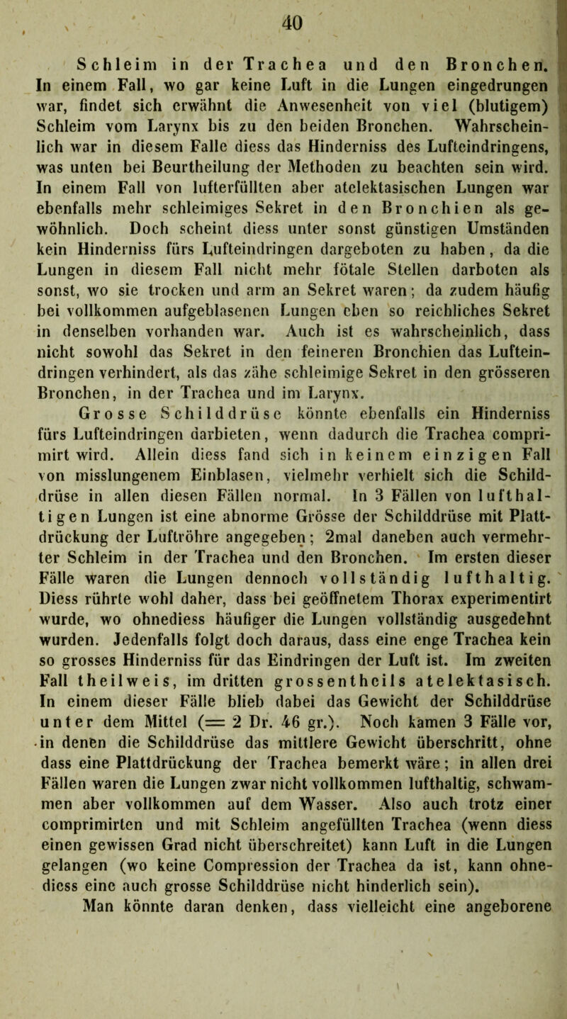 Schleim in der Trachea und den Bronchen.! In einem Fall, wo gar keine Luft in die Lungen eingedrungen ^ war, findet sich erwähnt die Anwesenheit von viel (blutigem) Schleim vom Larynx bis zu den beiden Bronchen. Wahrschein- lieh war in diesem Falle diess das Hinderniss des Lufteindringens, was unten bei Beurtheilung der Methoden zu beachten sein wird. In einem Fall von lufterfüllten aber atclektasischen Lungen war ebenfalls mehr schleimiges Sekret in den Bronchien als ge- wöhnlich. Doch scheint diess unter sonst günstigen Umständen kein Hinderniss fürs Lufteindringen dargeboten zu haben, da die Lungen in diesem Fall nicht mehr fötale Stellen darboten als . sonst, wo sie trocken und arm an Sekret waren; da zudem häufig bei vollkommen aufgeblasenen Lungen eben so reichliches Sekret in denselben vorhanden war. Auch ist es wahrscheinlich, dass nicht sowohl das Sekret in den feineren Bronchien das Luftein- dringen verhindert, als das zähe schleimige Sekret in den grösseren i Bronchen, in der Trachea und im Larynx. ' Grosse Schilddrüse könnte ebenfalls ein Hinderniss fürs Lufteindringen darbieten, wenn dadurch die Trachea compri- mirt wird. Allein diess fand sich in keinem einzigen Fall von misslungenem Einblasen, vielmehr verhielt sich die Schild- drüse in allen diesen Fällen normal. In 3 Fällen von lufthal- tigen Lungen ist eine abnorme Grösse der Schilddrüse mit Platt- drückung der Luftröhre angegeben; 2mal daneben auch vermehr- ter Schleim in der Trachea und den Bronchen. Im ersten dieser Fälle waren die Lungen dennoch vollständig lufthaltig. Diess rührte wohl daher, dass bei geöffnetem Thorax experimentirt wurde, wo ohnediess häufiger die Lungen vollständig ausgedehnt wurden. Jedenfalls folgt doch daraus, dass eine enge Trachea kein so grosses Hinderniss für das Eindringen der Luft ist. Im zweiten Fall theilweis, im dritten grossenthcils atelektasisch. In einem dieser Fälle blieb dabei das Gewicht der Schilddrüse unter dem Mittel (= 2 Dr. 46 gr.). Noch kamen 3 Fälle vor, in denen die Schilddrüse das mittlere Gewicht überschritt, ohne dass eine Plattdrückung der Trachea bemerkt wäre; in allen drei Fällen waren die Lungen zwar nicht vollkommen lufthaltig, schwam- men aber vollkommen auf dem Wasser. Also auch trotz einer comprimirten und mit Schleim angefüllten Trachea (wenn diess einen gewissen Grad nicht überschreitet) kann Luft in die Lungen gelangen (wo keine Compression der Trachea da ist, kann ohne- dicss eine auch grosse Schilddrüse nicht hinderlich sein). Man könnte daran denken, dass vielleicht eine angeborene