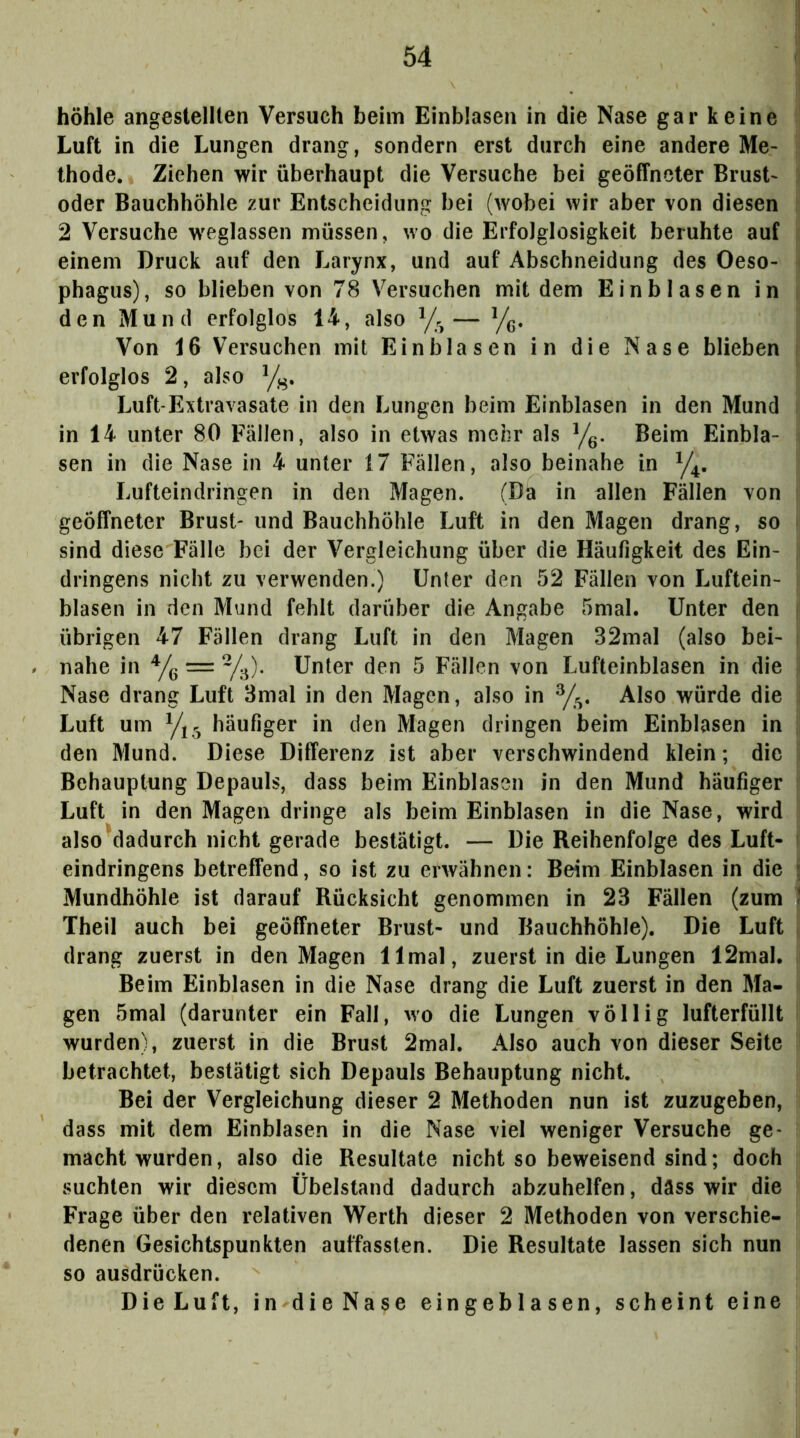 höhle angestellten Versuch beim Einblasen in die Nase gar keine Luft in die Lungen drang, sondern erst durch eine andere Me- thode. Ziehen wir überhaupt die Versuche bei geöffneter Brust- oder Bauchhöhle zur Entscheidung bei (wobei wir aber von diesen 2 Versuche weglassen müssen, wo die Erfolglosigkeit beruhte auf einem Druck auf den Larynx, und auf Abschneidung des Oeso- phagus), so blieben von 78 Versuchen mit dem Einblasen in den Mund erfolglos 14, also y. — Yg. Von 16 Versuchen mit Ein blasen in die Nase blieben erfolglos 2, also Luft-Extravasate in den Lungen beim Einblasen in den Mund in 14 unter 80 Fällen, also in etwas mehr als y^. Beim Einbla- sen in die Nase in 4 unter 17 Fällen, also beinahe in y^. Lufteindringen in den Magen. (Da in allen Fällen von geöffneter Brust- und Bauchhöhle Luft in den Magen drang, so sind diese Fälle bei der Vergleichung über die Häufigkeit des Ein- dringens nicht zu verwenden.) Unter den 52 Fällen von Luftein- blasen in den Mund fehlt darüber die Angabe 5mal. Unter den übrigen 47 Fällen drang Luft in den Magen 32mal (also bei- nahe in Yg = Y^). Unter den 5 Fällen von Lufteinblasen in die Nase drang Luft 3mal in den Magen, also in Y^. Also würde die Luft um Y3 häufiger in den Magen dringen beim Einblasen in den Mund. Diese Differenz ist aber verschwindend klein; die Behauptung Depauls, dass beim Einblasen in den Mund häufiger Luft in den Magen dringe als beim Einblasen in die Nase, wird also dadurch nicht gerade bestätigt. — Die Reihenfolge des Luft- eindringens betreffend, so ist zu erwähnen: Beim Einblasen in die Mundhöhle ist darauf Rücksicht genommen in 23 Fällen (zum Theil auch bei geöffneter Brust- und Bauchhöhle). Die Luft drang zuerst in den Magen llmal, zuerst in die Lungen 12mal. Beim Einblasen in die Nase drang die Luft zuerst in den Ma- gen 5mal (darunter ein Fall, wo die Lungen völlig lufterfüllt wurden), zuerst in die Brust 2mal. Also auch von dieser Seite betrachtet, bestätigt sich Depauls Behauptung nicht. Bei der Vergleichung dieser 2 Methoden nun ist zuzugeben, dass mit dem Einblasen in die Nase viel weniger Versuche ge- macht wurden, also die Resultate nicht so beweisend sind; doch suchten wir diesem Übelstand dadurch abzuhelfen, däss wir die Frage über den relativen Werth dieser 2 Methoden von verschie- denen Gesichtspunkten auffassten. Die Resultate lassen sich nun so ausdrücken. DieLuft, in dieNase eingeblasen, scheint eine