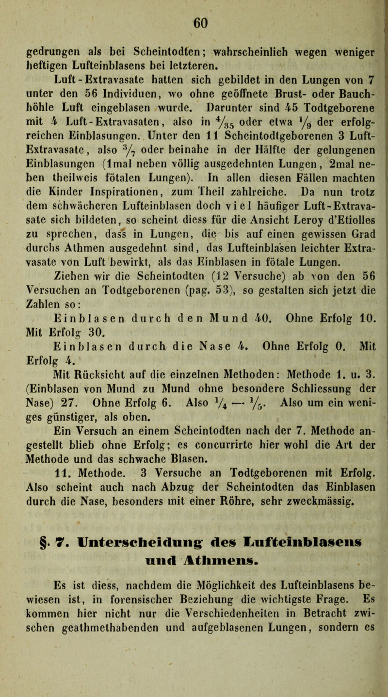 gedrungen als bei Scheintodten; wahrscheinlich wegen weniger heftigen Lufteinblasens bei letzteren. Luft-Extravasate hatten sich gebildet in den Lungen von 7 unter den 56 Individuen, wo ohne geöffnete Brust- oder Bauch- höhle Luft eingeblasen wurde. Darunter sind 45 Todtgeborene mit 4 Luft - Extravasaten, also in oder etwa Yg der erfolg- reichen Einblasungen. Unter den 11 Scheintodtgeborenen 3 Luft- Extravasate , also y7 oder beinahe in der Hälfte der gelungenen Einblasungen (Imal neben völlig ausgedehnten Lungen, 2mal ne- ben theilweis fötalen Lungen). In allen diesen Fällen machten die Kinder Inspirationen, zum Theil zahlreiche. Da nun trotz dem schwächeren Lufteinblasen doch viel häufiger Luft-Extrava- sate sich bildeten, so scheint diess für die Ansicht Leroy d’Etiolles zu sprechen, dass in Lungen, die bis auf einen gewissen Grad durchs Alhmen ausgedehnt sind, das Lufteinbla'sen leichter Extra- vasate von Luft bewirkt, als das Einblasen in fötale Lungen. Ziehen wir die Scheintodten (12 Versuche) ab von den 56 Versuchen an Todtgeborenen (pag. 53), so gestalten sich jetzt die Zahlen so: Einblasen durch den Mund 40. Ohne Erfolg 10. Mit Erfolg 30. Einblasen durch die Nase 4. Ohne Erfolg 0. Mit Erfolg 4. Mit Rücksicht auf die einzelnen Methoden: Methode 1. u. 3. (Einblasen von Mund zu Mund ohne besondere Schliessung der Nase) 27. Ohne Erfolg 6. Also V4 — Also um ein weni- ges günstiger, als oben. Ein Versuch an einem Scheintodten nach der 7. Methode an- gestellt blieb ohne Erfolg; es concurrirte hier wohl die Art der Methode und das schwache Blasen. 11. Methode. 3 Versuche an Todtgeborenen mit Erfolg. Also scheint auch nach Abzug der Scheintodten das Einblasen durch die Nase, besonders mit einer Röhre, sehr zweckmässig. §. 7. IJnteriicheiduns: dcü liufteiublaüeiis und Athmenis. Es ist diess, nachdem die Möglichkeit des Lufteinblasens be- wiesen ist, in forensischer Beziehung die wichtigste Frage. Es kommen hier nicht nur die Verschiedenheiten in Betracht zwi- schen geathmethabenden und aufgeblasenen Lungen, sondern es