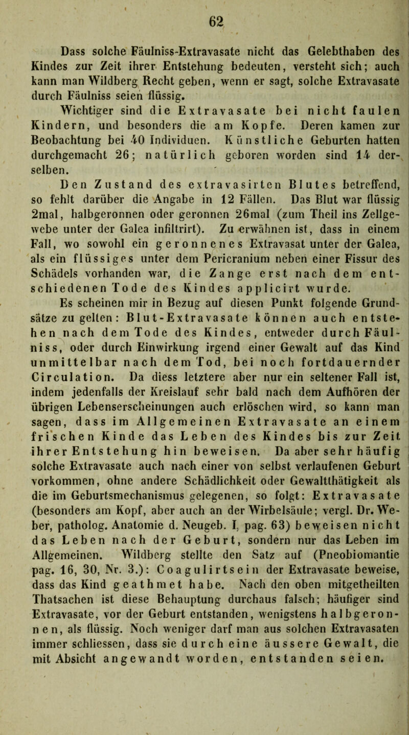 Dass solche Fäulniss-Extravasate nicht das Gelebthaben des Kindes zur Zeit ihrer Entstehung bedeuten, versteht sich; auch kann man Wildberg Recht geben, wenn er sagt, solche Extravasate durch Fäulniss seien flüssig. Wichtiger sind die Extravasate bei nicht faulen Kindern, und besonders die am Kopfe. Deren kamen zur Beobachtung bei 40 Individuen. Künstliche Geburten hatten durchgemacht 26; natürlich geboren worden sind 14 der- selben. Den Zustand des extravasirten Blutes betreffend, so fehlt darüber die Angabe in 12 Fällen. Das Blut war flüssig 2mal, halbgeronnen oder geronnen 26mal (zum Theil ins Zellge- webe unter der Galea infiltrirt). Zu erwähnen ist, dass in einem Fall, wo sowohl ein geronnenes Extravasat unter der Galea, als ein flüssiges unter dem Pericranium neben einer Fissur des Schädels vorhanden war, die Zange erst nach dem ent- schiedenen Tode des Kindes applicirt wurde. Es scheinen mir in Bezug auf diesen Punkt folgende Grund- sätze zu gelten: Blut-Extravasate können auch entste- hen nach dem Tode des Kindes, entweder durch Fäul- niss, oder durch Einwirkung irgend einer Gewalt auf das Kind unmittelbar nach dem Tod, bei noch fortdauernder Circulation. Da diess letztere aber nur ein seltener Fall ist, indem jedenfalls der Kreislauf sehr bald nach dem Aufhören der übrigen Lebenserscheinungen auch erlöschen wird, so kann man sagen, dass im Allgemeinen Extravasate an einem frischen Kinde das Leben des Kindes bis zur Zeit ihrer Entstehung hin beweisen. Da aber sehr häufig solche Extravasate auch nach einer von selbst verlaufenen Geburt Vorkommen, ohne andere Schädlichkeit oder Gewaltthätigkeit als die im Geburtsmechanismus gelegenen, so folgt: Extravasate (besonders am Kopf, aber auch an der Wirbelsäule; vergl. Dr. We- ber, patholog. Anatomie d. Neugeb. I, pag. 63) beweisen nicht das Leben nach der Geburt, sondern nur das Leben im Allgemeinen. Wildberg stellte den Satz auf (Pneobiomantie pag. 16, 30, Nr, 3.): Coagulirtsein der Extravasate beweise, dass das Kind geathmet habe. Nach den oben mitgetheilten Thatsachen ist diese Behauptung durchaus falsch; häufiger sind Extravasate, vor der Geburt entstanden, wenigstens halbgeron- nen, als flüssig. Noch weniger darf man aus solchen Extravasaten immer schliessen, dass sie durch eine äussere Gewalt, die mit Absicht angewandt worden, entstanden seien.