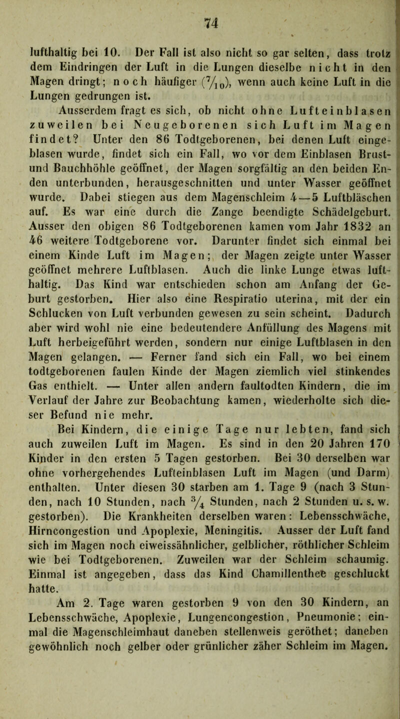 lufthaltig bei 10. Der Fall ist also nicht so gar selten, dass trotz !l dem Eindringen der Luft in die Lungen dieselbe nicht in den i. Magen dringt; noch häufiger (Yio), wenn auch keine Luft in die : Lungen gedrungen ist. Ausserdem fragt es sich, ob nicht ohne Lufteinblasen zuweilen bei Neugeborenen sich Luft im Magen findet? Unter den 86 Todtgeborenen, bei denen Luft einge- blasen wurde, findet sich ein Fall, wo vor dem Einblasen Brust- und Bauchhöhle geöffnet, der Magen sorgfältig an den beiden En- den unterbunden, herausgeschnitten und unter Wasser geöffnet wurde. Dabei stiegen aus dem Magenschleim 4 — 5 Luftbläschen auf. Es war eine durch die Zange beendigte Schädelgeburt. Ausser den obigen 86 Todtgeborenen kamen vom Jahr 1832 an 46 weitere Todtgeborene vor. Darunter findet sich einmal bei einem Kinde Luft im Magen; der Magen zeigte unter Wasser geöffnet mehrere Luftblasen. Auch die linke Lunge etwas luft- haltig. Das Kind war entschieden schon am Anfang der Ge- burt gestorben. Hier also eine Respiratio uterina, mit der ein Schlucken von Luft verbunden gewesen zu sein scheint. Dadurch aber wird wohl nie eine bedeutendere Anfüllung des Magens mit Luft herbeigeführt werden, sondern nur einige Luftblasen in den Magen gelangen. — Ferner fand sich ein Fall, wo bei einem todtgeborenen faulen Kinde der Magen ziemlich viel stinkendes Gas enthielt. — Unter allen andern faultodten Kindern, die im Verlauf der Jahre zur Beobachtung kamen, wiederholte sich die- ser Befund nie mehr. Bei Kindern, die einige Tage nur lebten, fand sich [ auch zuweilen Luft im Magen. Es sind in den 20 Jahren 170 ? Kinder in den ersten 5 Tagen gestorben. Bei 30 derselben war ohne vorhergehendes Lufleinblasen Luft im Magen (und Darm) enthalten. Unter diesen 30 starben am 1. Tage 9 (nach 3 Stun- den, nach 10 Stunden, nach Stunden, nach 2 Stunden u. s. w. gestorben). Die Krankheiten derselben waren: Lebensschwäche, Hirncongestion und Apoplexie, Meningitis. Ausser der Luft fand sich im Magen noch eiweissähnlicher, gelblicher, röthlicher Schleim wie bei Todtgeborenen. Zuweilen war der Schleim schaumig. Einmal ist angegeben, dass das Kind Chamillenthee geschluckt hatte. Am 2. Tage waren gestorben 9 von den 30 Kindern, an Lebensschwäche, Apoplexie, Lungencongestion, Pneumonie; ein- mal die Magenschleimhaut daneben stellenweis geröthet; daneben gewöhnlich noch gelber oder grünlicher zäher Schleim im Magen.