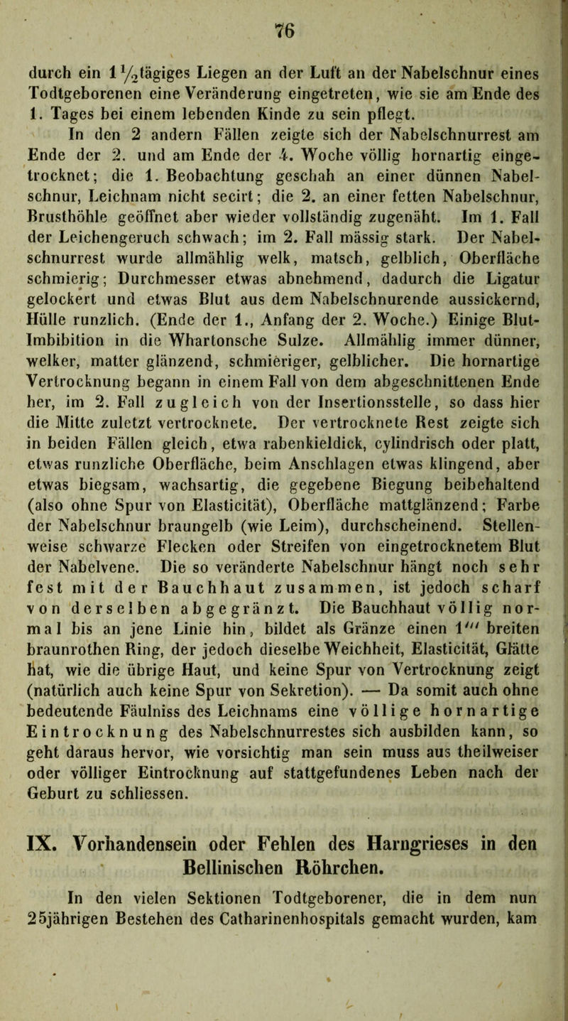 durch ein lyotägiges Liegen an der Luft an der Nabelschnur eines |j Todtgeborenen eine Veränderung eingetreten, wie sie am Ende des 1 1. Tages bei einem lebenden Kinde zu sein pflegt. \ In den 2 andern Fällen zeigte sich der Nabelschnurrest am Ende der 2. und am Ende der 4. Woche völlig hornartig eihge- ) trocknet; die 1. Beobachtung geschah an einer dünnen Nabel- schnur, Leichnam nicht secirt; die 2. an einer fetten Nabelschnur, Brusthöhle geöffnet aber wieder vollständig zugenäht. Im 1. Fall I der Leichengeruch schwach; im 2. Fall mässig stark. Der Nabel- schnurrest wurde allmählig welk, matsch, gelblich, Oberfläche ' schmierig; Durchmesser etwas abnehmend, dadurch die Ligatur ; gelockert und etwas Blut aus dem Nabelschnurende aussickernd, Hülle runzlich. (Ende der 1., Anfang der 2. Woche.) Einige Blut- i Imbibition in die Whartonsche Sülze. Allmählig immer dünner, welker, matter glänzend, schmieriger, gelblicher. Die hornartige Vertrocknung begann in einem Fall von dem abgeschnittenen Ende her, im 2. Fall zugleich von der Insertionsstelle, so dass hier die Mitte zuletzt vertrocknete. Der vertrocknete Rest zeigte sich in beiden Fällen gleich, etwa rabenkieldick, cylindrisch oder platt, etwas runzliche Oberfläche, beim Anschlägen etwas klingend, aber etwas biegsam, wachsartig, die gegebene Biegung beibehaltend (also ohne Spur von Elasticität), Oberfläche mattglänzend; Farbe der Nabelschnur braungelb (wie Leim), durchscheinend. Stellen- weise schwarze Flecken oder Streifen von eingetrocknetem Blut der Nabelvene. Die so veränderte Nabelschnur hängt noch sehr fest mit der Bauchhaut zusammen, ist jedoch scharf von derselben abgegränzt. Die Bauchhaut völlig nor- ^ mal bis an jene Linie hin, bildet als Gränze einen 1' breiten • braunrothen Ring, der jedoch dieselbe Weichheit, Elasticität, Glätte ^ Hat, wie die übrige Haut, und keine Spur von Vertrocknung zeigt (natürlich auch keine Spur von Sekretion). — Da somit auch ohne bedeutende Fäulniss des Leichnams eine völlige hornartige Eintrocknung des Nabelschnurrestes sich ausbilden kann, so geht daraus hervor, wie vorsichtig man sein muss aus theilweiser oder völliger Eintrocknung auf stattgefundenes Leben nach der Geburt zu schliessen. IX. Vorhandensein oder Fehlen des Harngrieses in den Bellinischen Röhrchen. In den vielen Sektionen Todtgeborener, die in dem nun 25jährigen Bestehen des Catharinenhospitals gemacht wurden, kam