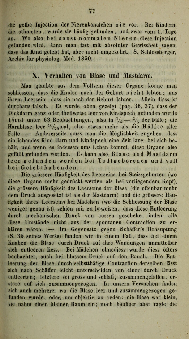 die gelbe Injection der Nierenkanälchen nie vor. Bei Kindern, die athmeten, wurde sie häufig gefunden, und zwar vom 1. Tage an. Wo also bei sonst normalen Nieren diese Injection gefunden wird, kann man fast mit absoluter Gewissheit sagen, dass das Kind gelebt hat, aber nicht umgekehrt. S. Schlossberger, Archiv für physiolog. Med. 1850. X. Verhalten von Blase und Mastdarm. Man glaubte aus dem Vollsein dieser Organe könne man schliessen, dass die Kinder nach der Geburt nicht lebten; aus ihrem Leersein, dass sie nach der Geburt lebten. Allein diess ist durchaus falsch. Es wurde oben gezeigt (pag. 36, 37), dass der Dickdarm ganz oder theilweise leer von Kindspech gefunden wurde I4mal unter 63 Beoba<;htungen, also in der Fälle; die Harnblase leer ^^gmal, also etwas mehr als die Hälfte aller Fälle. — Andererseits muss man die Möglichkeit zugeben, dass ein lebendes Kind Harn und Kindspech eine Zeit lang bei sich be- hält, und wenn es indessen ums Leben kommt, diese Organe also gefüllt gefunden werden. Es kann also Blase und Mastdarm leer gefunden werden bei Todtgeborenen und voll bei Gelebthabenden. Die grössere Häufigkeit des Leerseins bei Steissgeburten (wo diese Organe mehr gedrückt werden als bei vorliegendem Kopf), die grössere Häufigkeit des Leerseins der Blase (die offenbar mehr dem Druck ausgesetzt ist als der Mastdarm) und die grössere Häu^ figkeit ihres Leerseins bei Mädchen (wo die Schliessung der Blase weniger genau ist) schien mir zu beweisen, dass diese Entleerung durch mechanischen Druck von aussen geschehe, indem alle diese Umstände nicht aus der spontanen Contraction zu er- klären wären. — Im Gegensatz gegen Schäffer’s Behauptung (S. 35 seines Werks) fanden wir in einem Fall, dass bei einem Knaben die Blase durch Druck auf ihre Wandungen unmittelbar sich entleeren liess. Bei Mädchen ohnediess wurde diess öfters beobachtet, auch bei blossem Druck auf den Bauch. Die Ent- leerung der Blase durch selbstthätige Contraction derselben lässt sich nach Schäifer leicht unterscheiden von einer durch Druck entleerten; letztere sei gross und schlaff, zusammengefallen, er- stere auf sich zusammengezogen. In unsern Versuchen finden sich auch mehrere, wo die Blase leer und zusammengezogen ge- funden wurde, oder, um objektiv zu reden: die Blase war klein, sie nahm einen kleinen Raum ein; noch häufiger aber ragte die