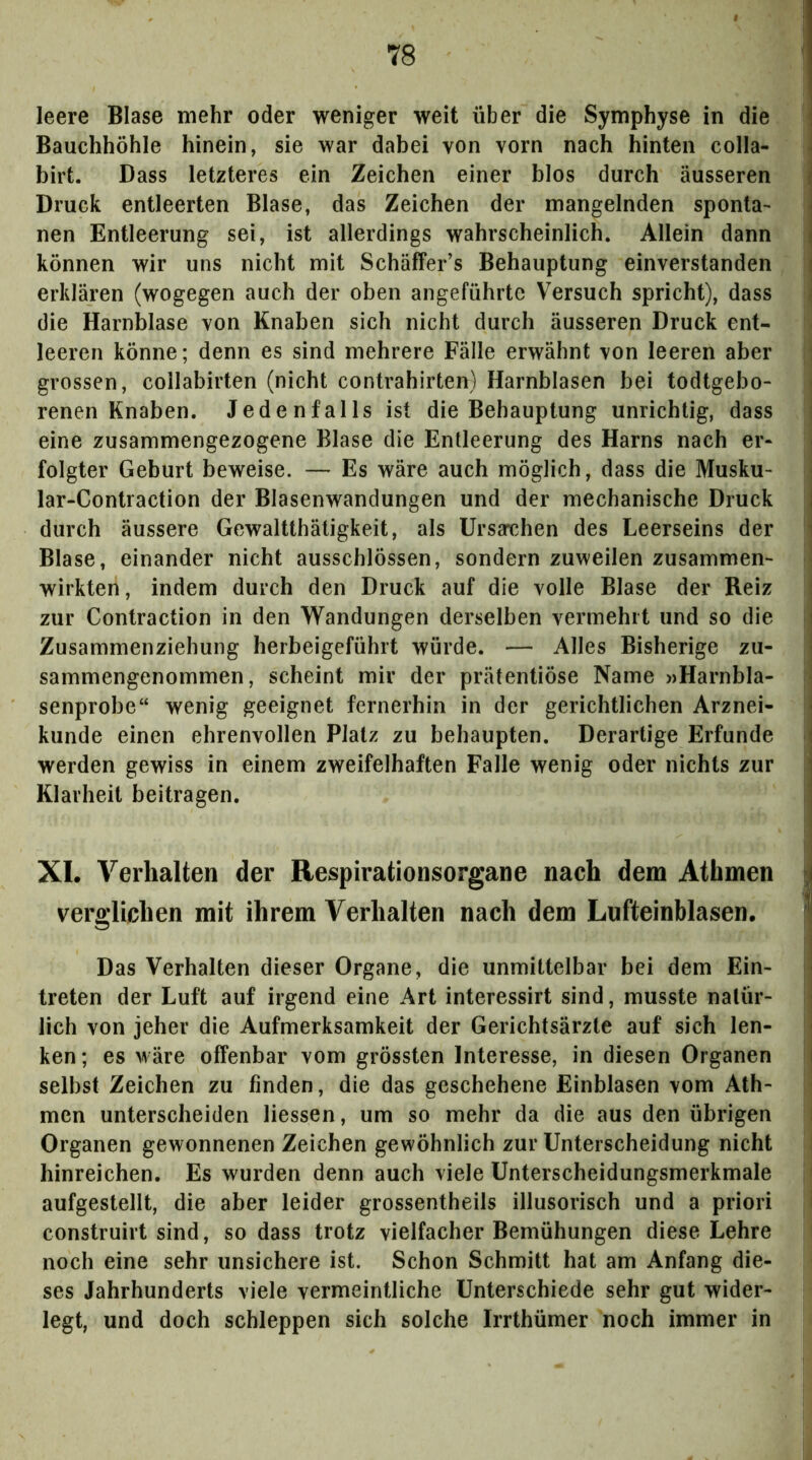 leere Blase mehr oder weniger weit über die Symphyse in die j Bauchhöhle hinein, sie war dabei von vorn nach hinten colla- ^ birt. Dass letzteres ein Zeichen einer blos durch äusseren | Druck entleerten Blase, das Zeichen der mangelnden sponta- | nen Entleerung sei, ist allerdings wahrscheinlich. Allein dann | können wir uns nicht mit Schäffer’s Behauptung einverstanden i erklären (wogegen auch der oben angeführte Versuch spricht), dass - die Harnblase von Knaben sich nicht durch äusseren Druck ent- leeren könne; denn es sind mehrere Fälle erwähnt von leeren aber i grossen, collabirten (nicht contrahirten) Harnblasen bei todtgebo- renen Knaben, Jedenfalls ist die Behauptung unrichtig, dass eine zusammengezogene Blase die Entleerung des Harns nach er- folgter Geburt beweise. — Es wäre auch möglich, dass die Musku- lar-Contraction der Blasenwandungen und der mechanische Druck I durch äussere Gewaltthätigkeit, als UrsaT>hen des Leerseins der ! Blase, einander nicht ausschlössen, sondern zuweilen zusammen- wirkten, indem durch den Druck auf die volle Blase der Reiz ! zur Contraction in den Wandungen derselben vermehrt und so die ! Zusammenziehung herbeigeführt würde. — Alles Bisherige zu- J sammengenommen, scheint mir der prätentiöse Name »Harnbla- senprobe“ wenig geeignet fernerhin in der gerichtlichen Arznei- ^ künde einen ehrenvollen Platz zu behaupten. Derartige Erfunde j werden gewiss in einem zweifelhaften Falle wenig oder nichts zur j Klarheit beitragen. i| I XI. Verhalten der Respirationsorgane nach dem Atbmen ^ verglichen mit ihrem Verhalten nach dem Lufteinblasen. j Das Verhalten dieser Organe, die unmittelbar bei dem Ein- - treten der Luft auf irgend eine Art interessirt sind, musste natür- lich von jeher die Aufmerksamkeit der Gerichtsärzte auf sich len- ken ; es wäre offenbar vom grössten Interesse, in diesen Organen i selbst Zeichen zu finden, die das geschehene Einblasen vom Ath- men unterscheiden Hessen, um so mehr da die aus den übrigen Organen gewonnenen Zeichen gewöhnlich zur Unterscheidung nicht hinreichen. Es wurden denn auch viele Unterscheidungsmerkmale aufgestellt, die aber leider grossentheils illusorisch und a priori ^ construirt sind, so dass trotz vielfacher Bemühungen diese Lehre noch eine sehr unsichere ist. Schon Schmitt hat am Anfang die- ses Jahrhunderts viele vermeintliche Unterschiede sehr gut wider- legt, und doch schleppen sich solche Irrthümer noch immer in