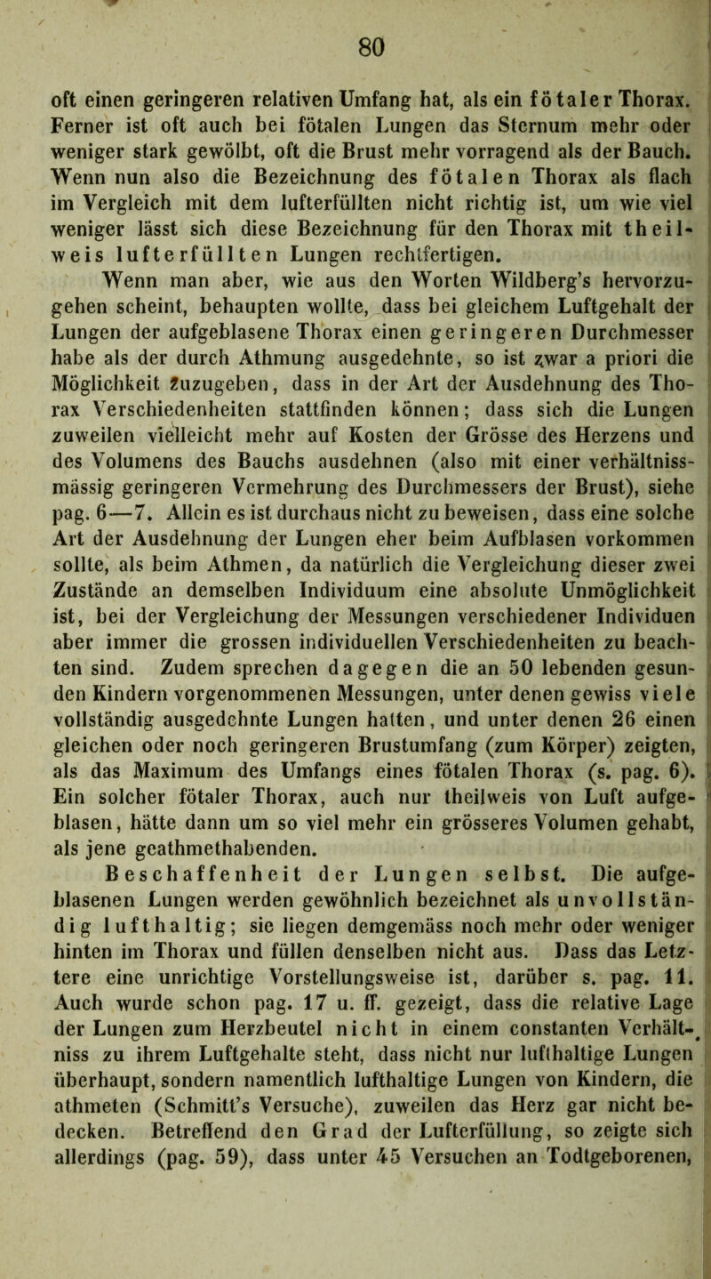 oft einen geringeren relativen Umfang hat, als ein fötaler Thorax. Ferner ist oft auch bei fötalen Lungen das Sternum mehr oder weniger stark gewölbt, oft die Brust mehr vorragend als der Bauch. Wenn nun also die Bezeichnung des fötalen Thorax als flach im Vergleich mit dem lufterfüllten nicht richtig ist, um wie viel ' weniger lässt sich diese Bezeichnung für den Thorax mit theiN weis lufterfüllten Lungen rechtfertigen. Wenn man aber, wie aus den Worten Wildberg’s hervorzu- gehen scheint, behaupten wollte, dass bei gleichem Luftgehalt der i Lungen der aufgeblasene Thorax einen geringeren Durchmesser habe als der durch Athmung ausgedehnte, so ist ^war a priori die Möglichkeit Äuzugeben, dass in der Art der Ausdehnung des Tho- rax Verschiedenheiten stattfinden können; dass sich die Lungen zuweilen vielleicht mehr auf Kosten der Grösse des Herzens und !i des Volumens des Bauchs ausdehnen (also mit einer verhältniss- i massig geringeren Vermehrung des Durchmessers der Brust), siehe j pag. 6—7. Allein es ist durchaus nicht zu beweisen, dass eine solche !i Art der Ausdehnung der Lungen eher beim Aufblasen verkommen [i sollte, als beim Athmen, da natürlich die Vergleichung dieser zwei | Zustände an demselben Individuum eine absolute Unmöglichkeit |i ist, bei der Vergleichung der Messungen verschiedener Individuen aber immer die grossen individuellen Verschiedenheiten zu beach- . ten sind. Zudem sprechen dagegen die an 50 lebenden gesun- den Kindern vorgenommenen Messungen, unter denen gewiss viele l vollständig ausgedehnte Lungen halten, und unter denen 26 einen gleichen oder noch geringeren Brustumfang (zum Körper) zeigten, als das Maximum des Umfangs eines fötalen Thorax (s. pag. 6). [ Ein solcher fötaler Thorax, auch nur Iheilweis von Luft aufge- ^ blasen, hätte dann um so viel mehr ein grösseres Volumen gehabt, als jene geathmethabenden. Beschaffenheit der Lungen selbst. Die aufge- blasenen Lungen werden gewöhnlich bezeichnet als unvollstän- dig lufthaltig; sie liegen demgemäss noch mehr oder weniger hinten im Thorax und füllen denselben nicht aus. Dass das Letz- tere eine unrichtige Vorstellungsweise ist, darüber s. pag. 11. Auch wurde schon pag. 17 u. ff. gezeigt, dass die relative Lage der Lungen zum Herzbeutel nicht in einem constanten Verhält-^ niss zu ihrem Luftgehalte steht, dass nicht nur lufthaltige Lungen überhaupt, sondern namentlich lufthaltige Lungen von Kindern, die athmeten (Schmitfs Versuche), zuweilen das Herz gar nicht be- decken. Betreffend den Grad der Lufterfüllung, so zeigte sich allerdings (pag. 59), dass unter 45 Versuchen an Todtgeborenen,